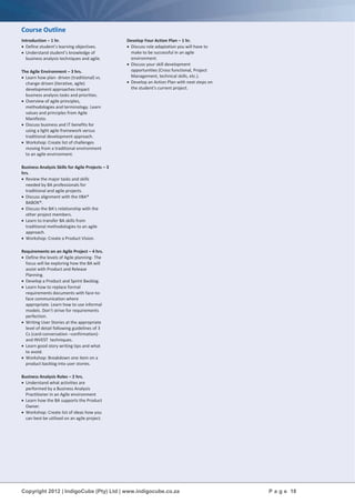 Copyright 2012 | IndigoCube (Pty) Ltd | www.indigocube.co.za P a g e 18
Course Outline
Introduction – 1 hr.
 Define student’s learning objectives.
 Understand student’s knowledge of
business analysis techniques and agile.
The Agile Environment – 3 hrs.
 Learn how plan- driven (traditional) vs.
change-driven (iterative, agile)
development approaches impact
business analysis tasks and priorities.
 Overview of agile principles,
methodologies and terminology. Learn
values and principles from Agile
Manifesto.
 Discuss business and IT benefits for
using a light agile framework versus
traditional development approach.
 Workshop: Create list of challenges
moving from a traditional environment
to an agile environment.
Business Analysis Skills for Agile Projects – 3
hrs.
 Review the major tasks and skills
needed by BA professionals for
traditional and agile projects.
 Discuss alignment with the IIBA®
BABOK®.
 Discuss the BA’s relationship with the
other project members.
 Learn to transfer BA skills from
traditional methodologies to an agile
approach.
 Workshop: Create a Product Vision.
Requirements on an Agile Project – 4 hrs.
 Define the levels of Agile planning- The
focus will be exploring how the BA will
assist with Product and Release
Planning.
 Develop a Product and Sprint Backlog.
 Learn how to replace formal
requirements documents with face-to-
face communication where
appropriate. Learn how to use informal
models. Don’t strive for requirements
perfection.
 Writing User Stories at the appropriate
level of detail following guidelines of 3
Cs (card-conversation –confirmation)-
and INVEST techniques.
 Learn good story writing tips and what
to avoid.
 Workshop: Breakdown one item on a
product backlog into user stories.
Business Analysis Roles – 2 hrs.
 Understand what activities are
performed by a Business Analysis
Practitioner in an Agile environment
 Learn how the BA supports the Product
Owner.
 Workshop: Create list of ideas how you
can best be utilised on an agile project.
Develop Your Action Plan – 1 hr.
 Discuss role adaptation you will have to
make to be successful in an agile
environment.
 Discuss your skill development
opportunities (Cross functional, Project
Management, technical skills, etc.).
 Develop an Action Plan with next steps on
the student's current project.
 