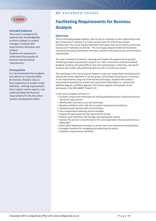 Copyright 2012 | IndigoCube (Pty) Ltd | www.indigocube.co.za P a g e 19
Intended Audience
This course is designed for
experienced, knowledgeable
business analysts or project
managers involved with
requirements elicitation and
analysis.
Students are expected to
understand the purpose of
business and functional
requirements.
Prerequisites
It is recommended that students
first attend our Essential Skills
for Business Analysis class or
have experience in project scope
definition, eliciting requirements
from subject matter experts, and
understanding how business
requirements fit into the entire
systems development effort.
B2T A D V A N C E D C O U R S E
Facilitating Requirements for Business
Analysis
Overview
The art of bringing people together, face-to-face or remotely, to elicit requirements and
gain consensus on solutions is a critical success factor for all business analysis
professionals. This course teaches facilitation techniques that can be used for structured
sessions and “facilitation-on-the-fly.” This course goes beyond traditional facilitation
training by focusing on facilitation techniques specific to eliciting business and functional
requirements.
This class is limited to 8 students, allowing each student the opportunity to practice
facilitating multiple requirements sessions in a “safe” environment with personalised
feedback. Students will spend 60% of class time participating in interactive, real-world
business case studies and performing each key role in at least one session.
The workshops in this course require students to plan the requirements eliciting session,
develop the correct questions to ask the group, and facilitate the group to a consensus
on the requirements using one of the learned techniques. Students will conduct a
requirements workshop for at least one requirement deliverable (i.e. context level
dataflow diagram, workflow diagram). This course supports and expands on the
techniques in the IIBA BABOK® Guide V2.0.
In this course students will learn to:
• Facilitate using proven techniques for eliciting detailed business, functional and non-
functional requirements
• Identify when and how to use each technique
• Develop confidence and a skill set to conduct requirements workshops
• Actively practice learned skills and techniques
• Use a requirements planning session template
• Prepare the participants for the requirements session
• Perform each facilitation role through role playing each session
• Conduct the session to stay focused on the core requirement that was planned as a
deliverable
• Select which facilitation technique to use for each core requirement being elicited
• Complete checklists for managing and conducting the session
• Facilitate a requirements workshop
3 DAYS
 