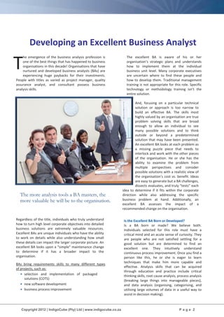 Copyright 2012 | IndigoCube (Pty) Ltd | www.indigocube.co.za P a g e 2
The more analysis tools a BA masters, the
more valuable he will be to the organisation.
Developing an Excellent Business Analyst
he emergence of the business analysis profession is
one of the best things that has happened to business
organisations in this decade! Organisations that have
nurtured and developed business analysts (BAs) are
experiencing huge paybacks for their investments.
People with titles as varied as project manager, quality
assurance analyst, and consultant possess business
analysis skills.
Regardless of the title, individuals who truly understand
how to turn high level corporate objectives into detailed
business solutions are extremely valuable resources.
Excellent BAs are unique individuals who have the ability
to work on details while also understanding how small
these details can impact the larger corporate picture. An
excellent BA looks upon a “simple” maintenance change
to determine if it has a broader impact to the
organisation.
BAs bring requirements skills to many different types
of projects, such as:
• selection and implementation of packaged
solutions (COTS)
• new software development
• business process improvement
The excellent BA is aware of his or her
organisation’s strategic plans and understands
how to implement them at the individual
business unit level. Many corporate executives
are uncertain where to find these people and
how to develop them. Traditional management
training is not appropriate for this role. Specific
technology or methodology training isn’t the
entire solution.
And, focusing on a particular technical
solution or approach is too narrow to
build an effective BA. The skills most
highly valued by an organisation are true
problem solving skills that are broad
enough to allow an individual to see
many possible solutions and to think
outside or beyond a predetermined
solution that may have been presented.
An excellent BA looks at each problem as
a missing puzzle piece that needs to
interlock and work with the other pieces
of the organisation. He or she has the
ability to examine the problem from
multiple perspectives and consider
possible solutions with a realistic view of
the organisation’s cost vs. benefit. Ideas
are easy to generate but a BA challenges,
dissects evaluates, and truly “tests” each
idea to determine if it fits within the corporate
direction while also addressing the specific
business problem at hand. Additionally, an
excellent BA assesses the impact of a
recommended change on the organisation.
Is the Excellent BA Born or Developed?
Is a BA born or made? We believe both.
Individuals selected for this role must have a
critical mind and an acute sense of curiosity. They
are people who are not satisfied settling for a
good solution but are determined to find an
excellent one. They intuitively understand
continuous process improvement. Once you find a
person like this, he or she is eager to learn
techniques that make him more capable and
effective. Analysis skills that can be acquired
through education and practice include critical
thinking skills, root cause analysis, process analysis
(breaking large things into manageable pieces),
and data analysis (organising, categorising, and
utilising large volumes of data in a useful way to
assist in decision making).
T
 