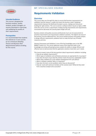 Copyright 2012 | IndigoCube (Pty) Ltd | www.indigocube.co.za P a g e 21
Intended Audience
This course is designed for
business analysts, quality
analysts, project managers, or
anyone interested in improving
and validating the quality of
their requirements.
Prerequisites
It is recommended that students
first attend our 3 core courses
(or at a minimum Detailing
Process and Business Rule
Requirements) before enrolling
for this course.
B2T S P E C I A L I S E D C O U R S E
Requirements Validation
Overview
This course takes you through the steps to ensure that business requirements are
validated, that the solution is usable and meets the business needs. Validating
requirements improves the likelihood of project success, making sure that we are
building the right solution. The cost to correct a software defect may be as high as 2900
times the cost to correct a requirement. Finding missing requirements and requirements
inconsistencies decreases the overall project length and cost.
Business analysis and quality assurance professionals must use risk assessments to
prioritise requirements and requirements validation activities. The highest risk areas of
the business must be addressed first. This course teaches business and quality analysts
to design efficient requirements validation tests to make the best use of limited
resources and time.
Solution Assessment and Validation is one of the key knowledge areas in the IIBA
BABOK® Guide V2.0. This course addresses many of the important tasks in the
knowledge area along with giving business analysts the ability to design efficient and
effective tests to demonstrate that the application solutions meet their user’s needs.
This course answers many of the key questions about requirements validation including:
• How do we validate requirements?
• Which types of validation and verification processes are appropriate for my project?
• How does the team ensure that the solution meets the business stakeholder needs?
• Where does validation fit in the software development life cycle (SDLC)?
• What is software usability? Why is it important?
• How does the team correct problems when they are discovered?
• How do I work with technical members of the solution team? What do they need
from a business analyst to be successful?
2 DAYS
 