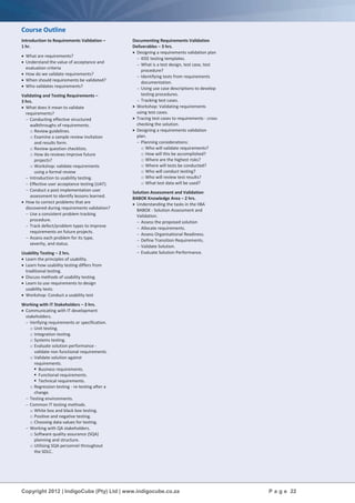Copyright 2012 | IndigoCube (Pty) Ltd | www.indigocube.co.za P a g e 22
Course Outline
Introduction to Requirements Validation –
1 hr.
 What are requirements?
 Understand the value of acceptance and
evaluation criteria
 How do we validate requirements?
 When should requirements be validated?
 Who validates requirements?
Validating and Testing Requirements –
3 hrs.
 What does it mean to validate
requirements?
 Conducting effective structured
walkthroughs of requirements.
o Review guidelines.
o Examine a sample review invitation
and results form.
o Review question checklists.
o How do reviews improve future
projects?
o Workshop: validate requirements
using a formal review
 Introduction to usability testing.
 Effective user acceptance testing (UAT).
 Conduct a post implementation user
assessment to identify lessons learned.
 How to correct problems that are
discovered during requirements validation?
 Use a consistent problem tracking
procedure.
 Track defect/problem types to improve
requirements on future projects.
 Assess each problem for its type,
severity, and status.
Usability Testing – 2 hrs.
 Learn the principles of usability.
 Learn how usability testing differs from
traditional testing.
 Discuss methods of usability testing.
 Learn to use requirements to design
usability tests.
 Workshop: Conduct a usability test
Working with IT Stakeholders – 3 hrs.
 Communicating with IT development
stakeholders.
 Verifying requirements or specification.
o Unit testing.
o Integration testing.
o Systems testing.
o Evaluate solution performance -
validate non functional requirements.
o Validate solution against
requirements.
 Business requirements.
 Functional requirements.
 Technical requirements.
o Regression testing - re-testing after a
change.
 Testing environments.
 Common IT testing methods.
o White box and black box testing.
o Positive and negative testing.
o Choosing data values for testing.
 Working with QA stakeholders.
o Software quality assurance (SQA)
planning and structure.
o Utilising SQA personnel throughout
the SDLC.
Documenting Requirements Validation
Deliverables – 3 hrs.
 Designing a requirements validation plan
 IEEE testing templates.
 What is a test design, test case, test
procedure?
 Identifying tests from requirements
documentation.
 Using use case descriptions to develop
testing procedures.
 Tracking test cases.
 Workshop: Validating requirements
using test cases.
 Tracing test cases to requirements - cross
checking the solution.
 Designing a requirements validation
plan.
 Planning considerations:
o Who will validate requirements?
o How will this be accomplished?
o Where are the highest risks?
o Where will tests be conducted?
o Who will conduct testing?
o Who will review test results?
o What test data will be used?
Solution Assessment and Validation
BABOK Knowledge Area – 2 hrs.
 Understanding the tasks in the IIBA
BABOK - Solution Assessment and
Validation.
 Assess the proposed solution
 Allocate requirements.
 Assess Organisational Readiness.
 Define Transition Requirements.
 Validate Solution.
 Evaluate Solution Performance.
 