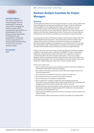 Copyright 2012 | IndigoCube (Pty) Ltd | www.indigocube.co.za P a g e 23
Intended Audience
This course is designed for
Project Managers who are
responsible for reviewing
requirements, managing the
business analysis efforts,
overseeing the testing efforts, or
obtaining sign-off on the
business analysis deliverables.
For PMs who are also
responsible for eliciting the
business requirements, it is
recommended that they attend
all of the core courses on
business analysis.
Prerequisites
None
B2T S P E C I A L I S E D C O U R S E
Business Analysis Essentials for Project
Managers
Overview
The best way to guarantee success of any type of project is to have a strong, experienced
Project Manager and a strong, experienced Business Analyst. These two individuals,
working together from the beginning of the project, set the stage for success by
accurately planning and clearly defining the expected outcomes. Both roles are
necessary because they are each responsible for a different set of tasks and they each
possess a set of skills that complement each other. The two roles are closely tied, but
exactly what are the similarities and differences, and why does a project need both?
This course discusses the role of Business Analysts and the business analysis skills that a
Project Manager should also possess. The business analysis skill set includes critical
thinking skills, elicitation techniques and requirements analysis and management.
Experienced project managers may already possess some of these skills, but may apply
them differently than BAs. Understanding the complexity of the business analysis role
will allow the PM and BA to work seamlessly and increase the project efficiency.
Scoping is one of the most critical areas on which the PM and BA should work together.
In addition to the project scope, as defined in the PMBOK™, the BA is responsible for
defining the scope of business analysis. When these two components of scope are
combined they define the entire boundary of the project. In this course, Project
Managers will learn how Business Analysts define the scope of the area for which they
will be performing analysis. This is just one example of a task with separate roles for the
PM and BA. Understanding their unique roles is critical to project success.
In this course students will:
• Learn to analyse and scope the area of analysis to clarify the level and complexity of
the business analysis effort needed for the project
• Learn what is an excellent requirement and the difference between business and
functional requirements
• Learn the five core components necessary to analyse a business area
• Be introduced to the most commonly used analysis techniques
• Discuss alternatives for traceability of requirements
• Plan an approach for analysing, categorising, and managing requirements.
Determine the level of formality required and consider options for documenting and
packaging requirements based on project type, priorities, and risks
• Identify techniques and documentation options appropriate for the various software
development approaches and project types (COTS, maintenance, business process
improvement, new development, etc.)
• Understand how validating requirements impacts the project and the components of
software testing
• Review business analysis requirements to improve the quality of your deliverables
3 DAYS
3 DAYS
 