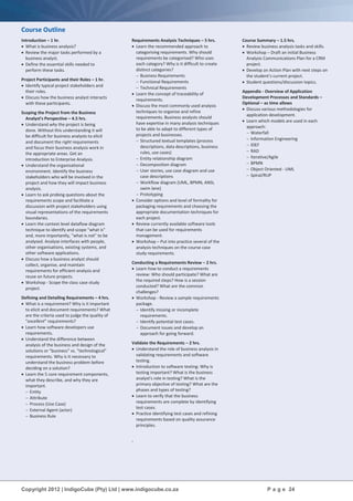 Copyright 2012 | IndigoCube (Pty) Ltd | www.indigocube.co.za P a g e 24
Course Outline
Introduction – 1 hr.
 What is business analysis?
 Review the major tasks performed by a
business analyst.
 Define the essential skills needed to
perform these tasks.
Project Participants and their Roles – 1 hr.
 Identify typical project stakeholders and
their roles.
 Discuss how the business analyst interacts
with these participants.
Scoping the Project from the Business
Analyst's Perspective – 4.5 hrs.
 Understand why the project is being
done. Without this understanding it will
be difficult for business analysts to elicit
and document the right requirements
and focus their business analysis work in
the appropriate areas. Get an
introduction to Enterprise Analysis.
 Understand the organisational
environment. Identify the business
stakeholders who will be involved in the
project and how they will impact business
analysis.
 Learn to ask probing questions about the
requirements scope and facilitate a
discussion with project stakeholders using
visual representations of the requirements
boundaries.
 Learn the context level dataflow diagram
technique to identify and scope "what is"
and, more importantly, "what is not" to be
analysed. Analyse interfaces with people,
other organisations, existing systems, and
other software applications.
 Discuss how a business analyst should
collect, organise, and maintain
requirements for efficient analysis and
reuse on future projects.
 Workshop - Scope the class case study
project.
Defining and Detailing Requirements – 4 hrs.
 What is a requirement? Why is it important
to elicit and document requirements? What
are the criteria used to judge the quality of
"excellent” requirements?
 Learn how software developers use
requirements.
 Understand the difference between
analysis of the business and design of the
solutions or "business" vs. "technological"
requirements. Why is it necessary to
understand the business problem before
deciding on a solution?
 Learn the 5 core requirement components,
what they describe, and why they are
important.
 Entity
 Attribute
 Process (Use Case)
 External Agent (actor)
 Business Rule
Requirements Analysis Techniques – 5 hrs.
 Learn the recommended approach to
categorising requirements. Why should
requirements be categorised? Who uses
each category? Why is it difficult to create
distinct categories?
 Business Requirements
 Functional Requirements
 Technical Requirements
 Learn the concept of traceability of
requirements.
 Discuss the most commonly used analysis
techniques to organise and refine
requirements. Business analysts should
have expertise in many analysis techniques
to be able to adapt to different types of
projects and businesses.
 Structured textual templates (process
descriptions, data descriptions, business
rules, use cases)
 Entity relationship diagram
 Decomposition diagram
 User stories, use case diagram and use
case descriptions
 Workflow diagram (UML, BPMN, ANSI,
swim lane)
 Prototyping
 Consider options and level of formality for
packaging requirements and choosing the
appropriate documentation techniques for
each project.
 Review currently available software tools
that can be used for requirements
management.
 Workshop – Put into practice several of the
analysis techniques on the course case
study requirements.
Conducting a Requirements Review – 2 hrs.
 Learn how to conduct a requirements
review: Who should participate? What are
the required steps? How is a session
conducted? What are the common
challenges?
 Workshop - Review a sample requirements
package.
 Identify missing or incomplete
requirements.
 Identify potential test cases.
 Document issues and develop an
approach for going forward.
Validate the Requirements – 2 hrs.
 Understand the role of business analysis in
validating requirements and software
testing.
 Introduction to software testing: Why is
testing important? What is the business
analyst's role in testing? What is the
primary objective of testing? What are the
phases and types of testing?
 Learn to verify that the business
requirements are complete by identifying
test cases.
 Practice identifying test cases and refining
requirements based on quality assurance
principles.
Course Summary – 1.5 hrs.
 Review business analysis tasks and skills.
 Workshop – Draft an initial Business
Analysis Communications Plan for a CRM
project.
 Develop an Action Plan with next steps on
the student’s current project.
 Student questions/discussion topics.
Appendix - Overview of Application
Development Processes and Standards –
Optional – as time allows
 Discuss various methodologies for
application development.
 Learn which models are used in each
approach:
 Waterfall
 Information Engineering
 IDEF
 RAD
 Iterative/Agile
 BPMN
 Object Oriented - UML
 Spiral/RUP
.
 