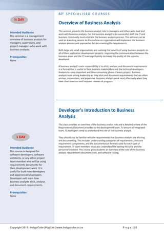 Copyright 2011 | IndigoCube (Pty) Ltd | www.indigocube.co.za P a g e | 25
Intended Audience
This seminar is a management
overview of business analysis for
managers, supervisors, and
project managers who work with
business analysts.
Prerequisites
None
Intended Audience
This course is designed for
software developers, software
architects, or any other project
team member who will be using
requirements documents for
their development work. It is
useful for both new developers
and experienced developers.
Developers will learn how
business analysts elicit, analyse,
and document requirements.
Prerequisites
None
B2T S P E C I A L I S E D C O U R S E S
Overview of Business Analysis
This seminar presents the business analyst role to managers and others who lead and
work with business analysts. For the business analyst to be successful, both the IT and
business community must embrace the business analysis process. This seminar can be
used as a working session to discuss how an organisation will implement the business
analysis process and approaches for documenting the requirements.
Both large and small organisations are realising the benefits of using business analysts on
all of their application development projects. Improving the communication between the
business areas and the IT team significantly increases the quality of the systems
developed.
A business analyst’s main responsibility is to elicit, analyse, and document requirements
in a format that is useful to their business stakeholders and the technical developers.
Analysis is a very important and time-consuming phase of every project. Business
analysts need strong leadership as they elicit and document requirements that are often
unclear, inconsistent, and expensive. Business analysts work most effectively when they
have clear direction and frequent reviews of progress.
Developer’s Introduction to Business
Analysis
This class provides an overview of the business analyst role and a detailed review of the
Requirements Document provided to the development team. To ensure an integrated
team, IT developers need to understand the role of the business analyst.
They should also be familiar with the requirements that business analysts are eliciting
and documenting. This includes understanding categories of requirements, the core
requirement components, and the documentation formats used for each type of
requirement. IT team members must also understand the testing life cycle and the
personnel involved. This course gives students an overview of the role of the business
analyst, requirements documentation, and software testing.
½ DAY
1 DAY
 