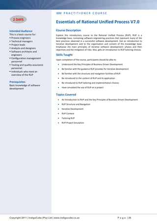 Copyright 2011 | IndigoCube (Pty) Ltd | www.indigocube.co.za P a g e | 26
Intended Audience
This is a basic course for:
• Process engineers
• Technical managers
• Project leads
• Analysts and designers
• Software architects and
engineers
• Configuration management
personnel
• Testing and quality-assurance
personnel
• Individuals who need an
overview of the RUP
Prerequisites
Basic knowledge of software
development
IBM P R A C T I T I O N E R C O U R S E
Essentials of Rational Unified Process V7.0
Course Description
Explore this introductory course to the Rational Unified Process (RUP). RUP is a
knowledge base, containing software engineering practices that represent many of the
best practices observed in a successful software development. Get an introduction to
iterative development and to the organisation and content of this knowledge base.
Emphasise the main principles of iterative software development: phases and their
objectives and the mitigation of risks. Also, gets an introduction to RUP tailoring choices.
Skills Taught
Upon completion of the course, participants should be able to:
 Understand the Key Principles of Business-Driven Development
 Be familiar with the guidance RUP provides for iterative development
 Be familiar with the structure and navigation facilities of RUP
 Be introduced to the content of RUP and its application
 Be introduced to RUP tailoring and implementation choices
 Have simulated the use of RUP on a project
Topics Covered
 An Introduction to RUP and the Key Principles of Business-Driven Development
 RUP Structure and Navigation
 Iterative Development
 RUP Content
 Tailoring RUP
 RUP Project Simulation
2 DAYS
 