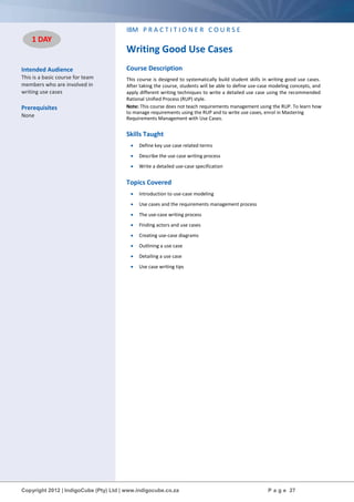 Copyright 2012 | IndigoCube (Pty) Ltd | www.indigocube.co.za P a g e 27
Intended Audience
This is a basic course for team
members who are involved in
writing use cases
Prerequisites
None
IBM P R A C T I T I O N E R C O U R S E
Writing Good Use Cases
Course Description
This course is designed to systematically build student skills in writing good use cases.
After taking the course, students will be able to define use-case modeling concepts, and
apply different writing techniques to write a detailed use case using the recommended
Rational Unified Process (RUP) style.
Note: This course does not teach requirements management using the RUP. To learn how
to manage requirements using the RUP and to write use cases, enrol in Mastering
Requirements Management with Use Cases.
Skills Taught
 Define key use case related terms
 Describe the use case writing process
 Write a detailed use-case specification
Topics Covered
 Introduction to use-case modeling
 Use cases and the requirements management process
 The use-case writing process
 Finding actors and use cases
 Creating use-case diagrams
 Outlining a use case
 Detailing a use case
 Use case writing tips
1 DAY
 