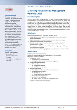 Copyright 2012 | IndigoCube (Pty) Ltd | www.indigocube.co.za P a g e 28
Intended Audience
The course serves two
audiences. The primary audience
is people who will be actively
engaged in the elicitation and
definition of software
requirements. This includes
systems analysts, requirements
analysts, and business analysts.
The secondary audience would
be interested in taking this class
because they are consumers of
the software requirements and
need to under-stand how to
read, verify, interpret and plan
with the software requirements
of the system. This group
includes project managers,
software analysts and designers,
QA designers and testers, and
customers and users.
Prerequisites
Students should have an
understanding of:
 Project management
practices
 The software development
lifecycle
IBM P R A C T I T I O N E R C O U R S E
Mastering Requirements Management
with Use Cases
Course Description
Mastering Requirements Management with Use Cases provides training in requirements
management and use-case modeling techniques. The course focuses on eliciting and
managing the changing requirements of a project; analysing the problem, defining the
product vision and feature requirements, defining software requirements with use cases,
and requirement attributes, and maintaining traceability, change management, and
impact analysis for project scope management. The course shows how use-case
modeling and requirements management techniques are used to define and document
requirements that meet stakeholder needs. In-class exercises will give students practical
experience in developing use cases.
Skills Taught
Upon completion of the course, participants should be able to:
 Apply requirements management techniques to define a clear statement of
product requirements.
 Capture and document requirements with use-case modeling techniques.
 Develop requirements in an iterative process.
 Describe a documentation hierarchy and standards for defining levels of
requirements for a product.
 Use requirement attributes and traceability to help manage scope and change
throughout product lifecycle.
 Use requirements to drive ongoing design, test, and user documentation activities
Topics Covered
Best Practices of Software Engineering
Introduction to Mastering Requirements Management with Use Cases
Introduction to Use-Case Modeling
 Analyse the Problem
o Find the root causes of the problem
o Identify the best solution to solve the business problem
 Understand Stakeholder Needs
o Define the System
 Define product features
 Find Actors and Use Cases
 Manage System Scope
o Use requirements attributes to plan and manage scope
o Refine the System Definition
 Detail the Use Cases
 Define Supplementary Specifications
o Manage Changing Requirements
o Structure the Use-Case Model
 Include, extend, use-case, and actor generalisation
 Requirements across the Product Lifecycle
3 DAYS
 