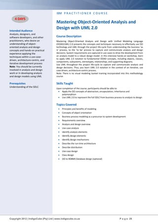 Copyright 2012 | IndigoCube (Pty) Ltd | www.indigocube.co.za P a g e 29
Intended Audience
Analysts, designers, and
software developers, and other
practitioners, who desire an
understanding of object-
oriented analysis and design
concepts and hands-on practical
experience applying the
techniques within a use-case-
driven, architecture-centric, and
iterative development process
Note: You should be currently
involved in analysis and design
work or in developing analysis
and design models using UML
Prerequisites
Understanding of the SDLC
IBM P R A C T I T I O N E R C O U R S E
Mastering Object-Oriented Analysis and
Design with UML 2.0
Course Description
Mastering Object-Oriented Analysis and Design with Unified Modeling Language
(OOAD/UML) 2.0 presents the concepts and techniques necessary to effectively use OO
technology and UML through the project life-cycle from understanding the business ‘as
is’ process, to the ‘to be’ process to capture and communicate analysis and design
decisions. System requirements are captured in use cases to drive the development from
an analysis model to a robust design model. In this intensive hands-on workshop, learn
to apply UML 2.0 notation to fundamental OOAD concepts, including objects, classes,
components, subsystems, stereotypes, relationships, and supporting diagrams.
Use UML throughout the project life-cycle to capture and communicate analysis and
design decisions. Thus, you learn UML 2.0 notation in the context of an iterative, use
case-driven, architecture-centric process.
Note: There is no visual modeling toolset training incorporated into this methodology
course.
Skills Taught
Upon completion of the course, participants should be able to:
 Apply the OO concepts of abstraction, encapsulation, inheritance and
polymorphism
 Use UML 2.0 to represent the full SDLC from business process to analysis to design
Topics Covered
 Principles and benefits of modeling
 Concepts of object orientation
 Business process modeling as a precursor to system development
 Requirements overview
 Analysis and design overview
 Use-case analysis
 Identify analysis elements
 Identify design elements
 Identify design mechanisms
 Describe the run-time architecture
 Describe distribution
 Use-case design
 Class design
 OO to RDBMS Database design (optional)
4 DAYS
 