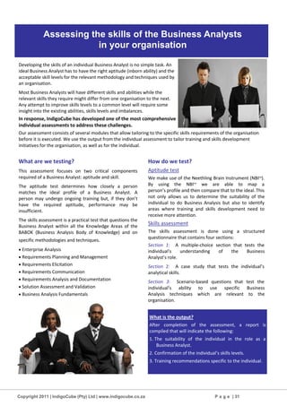 Copyright 2011 | IndigoCube (Pty) Ltd | www.indigocube.co.za P a g e | 31
Developing the skills of an individual Business Analyst is no simple task. An
ideal Business Analyst has to have the right aptitude (inborn ability) and the
acceptable skill levels for the relevant methodology and techniques used by
an organisation.
Most Business Analysts will have different skills and abilities while the
relevant skills they require might differ from one organisation to the next.
Any attempt to improve skills levels to a common level will require some
insight into the existing abilities, skills levels and imbalances.
In response, IndigoCube has developed one of the most comprehensive
individual assessments to address these challenges.
Our assessment consists of several modules that allow tailoring to the specific skills requirements of the organisation
before it is executed. We use the output from the individual assessment to tailor training and skills development
initiatives for the organisation, as well as for the individual.
What are we testing?
This assessment focuses on two critical components
required of a Business Analyst: aptitude and skill.
The aptitude test determines how closely a person
matches the ideal profile of a Business Analyst. A
person may undergo ongoing training but, if they don’t
have the required aptitude, performance may be
insufficient.
The skills assessment is a practical test that questions the
Business Analyst within all the Knowledge Areas of the
BABOK (Business Analysis Body of Knowledge) and on
specific methodologies and techniques.
 Enterprise Analysis
 Requirements Planning and Management
 Requirements Elicitation
 Requirements Communication
 Requirements Analysis and Documentation
 Solution Assessment and Validation
 Business Analysis Fundamentals
How do we test?
Aptitude test
We make use of the Neethling Brain Instrument (NBITM
).
By using the NBITM
we are able to map a
person’s profile and then compare that to the ideal. This
not only allows us to determine the suitability of the
individual to do Business Analysis but also to identify
areas where training and skills development need to
receive more attention.
Skills assessment
The skills assessment is done using a structured
questionnaire that contains four sections:
Section 1: A multiple-choice section that tests the
individual’s understanding of the Business
Analyst’s role.
Section 2: A case study that tests the individual’s
analytical skills.
Section 3: Scenario-based questions that test the
individual’s ability to use specific Business
Analysis techniques which are relevant to the
organisation.
What is the output?
After completion of the assessment, a report is
compiled that will indicate the following:
1. The suitability of the individual in the role as a
Business Analyst.
2. Confirmation of the individual’s skills levels.
3. Training recommendations specific to the individual.
Assessing the skills of the Business Analysts
in your organisation
 