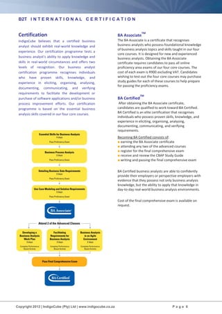 Copyright 2012 | IndigoCube (Pty) Ltd | www.indigocube.co.za P a g e 6
B2T I N T E R N A T I O N A L C E R T I F I C A T I O N
Certification
IndigoCube believes that a certified business
analyst should exhibit real-world knowledge and
experience. Our certification programme tests a
business analyst’s ability to apply knowledge and
skills in real-world circumstances and offers two
levels of recognition. Our business analyst
certification programme recognises individuals
who have proven skills, knowledge, and
experience in eliciting, organising, analysing,
documenting, communicating, and verifying
requirements to facilitate the development or
purchase of software applications and/or business
process improvement efforts. Our certification
programme is based on the essential business
analysis skills covered in our four core courses.
BA Associate
TM
The BA Associate is a certificate that recognises
business analysts who possess foundational knowledge
of business analysis topics and skills taught in our four
core courses. It is designed for new and experienced
business analysts. Obtaining the BA Associate
certificate requires candidates to pass all online
proficiency area exams of our four core courses. The
cost of each exam is R900 excluding VAT. Candidates
wishing to test-out the four core courses may purchase
study guides for each of these courses to help prepare
for passing the proficiency exams.
BA Certified
TM
After obtaining the BA Associate certificate,
candidates are qualified to work toward BA Certified.
BA Certified is an elite certification that recognises
individuals who possess proven skills, knowledge, and
experience in eliciting, organising, analysing,
documenting, communicating, and verifying
requirements.
Becoming BA Certified consists of:
■ earning the BA Associate certificate
■ attending any two of the advanced courses
■ register for the final comprehensive exam
■ receive and review the CBAP Study Guide
■ writing and passing the final comprehensive exam
BA Certified business analysts are able to confidently
provide their employers or perspective employers with
evidence that they possess not only business analysis
knowledge, but the ability to apply that knowledge in
day-to-day real-world business analysis environments.
Cost of the final comprehensive exam is available on
request.
 