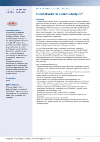 Copyright 2012 | IndigoCube (Pty) Ltd | www.indigocube.co.za P a g e 7
S O U T H A F R I C A N
C E R T I F I C A T I O N
Intended Audience
This course is designed for
business analysts, project
managers, business systems
analysts, system architects or
any other project team member
involved with analysis. New
practitioners will learn the tasks
they are expected to perform
and why each task is important.
Experienced practitioners will
learn new techniques and
more structured approaches to
improve their requirements
activities.
This course may also be
appropriate for individuals who
manage analysis activities and
business stakeholders who need
a more in-depth understanding
of the requirements process
and deliverables.
Prerequisites
None
B2T Certification
This class is a part of the
Business Analyst International
Certification Program. For more
information on this Certification,
please refer to Page 6 in this
catalogue.
B2T C E R T I F I E D C O R E C O U R S E
Essential Skills for Business Analysis™
Overview
To identify the best solutions for real business needs, this course provides an extensive
inventory of tools and techniques for use in business analysis work. The business analysis
skill set includes critical thinking skills, elicitation techniques and requirements analysis
and management. Equally important are communication and relationship building skills,
whether they be in person or virtual environments. Expertise with analysis tools and
techniques becomes even more necessary in today’s fast-paced environment. It is
further complicated by the use of dispersed or outsourced teams, complex business
processes, time-driven business initiatives, new agile software development approaches,
and poorly integrated legacy applications.
Regardless of the person’s title, the need for strong business analysis skills is necessary
for companies to remain competitive in any economy. Through education and practice
business or technical professionals will develop and enhance their analytical skills and
provide significant value to projects and the business enterprise.
This course teaches business analysis essentials to both new and experienced
practitioners. It supports and expands on the standards outlined in the IIBA® BABOK®
Guide V2.0. Mentor-led workshops allow students to practice the techniques as they
learn them. Depending on the participant’s skill level, the workshop cases and
discussions inspire learning insights for every level of experience. Students are
encouraged to bring their own projects to class. Using new techniques on a current
project often highlights missing requirements and gives the student specific next steps to
follow after class.
In this course students will learn to:
• Analyse and scope the area of analysis, working with project managers and business
sponsors to clarify the level and complexity of the business analysis effort needed for
the project
• Select the appropriate elicitation technique to efficiently identify critical requirements
• Analyse and refine business and functional requirements
• Ask the right questions through the use of interviewing templates developed
specifically for business analysis elicitation
• Identify the five core components necessary to analyse a business area
• Plan an approach for analysing, categorising, and managing requirements. Determine
the level of formality required and consider options for documenting and packaging
requirements based on project type, priorities, and risks
• Identify techniques and documentation options appropriate for various software
development approaches and project types (COTS, maintenance, business process
improvement, new development, etc.)
• Define testing objectives and verify requirements are testable
• Conduct effective requirements reviews to improve the quality of requirements
deliverables
• Build strong relationships with project stakeholders
• Apply new communication strategies for eliciting and interacting with virtual teams
• Anticipate issues, think proactively, and use critical thinking skills to plan stakeholder
elicitation sessions
4 DAYS
 