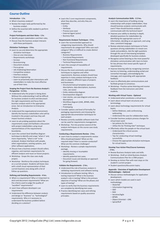 Copyright 2012 | IndigoCube (Pty) Ltd | www.indigocube.co.za P a g e 8
Course Outline
Introduction - 1 hr.
 What is business analysis?
 Review the major tasks performed by the
business analyst.
 Define the essential skills needed to perform
their tasks.
Project Participants and their Roles - 1 hr.
 Identify project stakeholders and their roles.
 Discuss how the business analyst interacts
with these participants.
Elicitation Techniques - 3 hrs.
 Learn to use and determine the appropriate
elicitation technique:
- One-on-one interviews
- Requirements workshops
- Surveys
- Brainstorming
- Document analysis
- Focus group
- Job shadowing/observation
- Competitive analysis
- Interface analysis
- Reverse engineering
- Learn to proactively plan interactions with
stakeholders to make the most effective
use of their time.
Scoping the Project from the Business Analyst's
Perspective - 5.5 hrs.
 Understand why the project is being done.
Without this understanding it will be difficult
for business analysts to elicit and document
the right requirements and focus their
business analysis work in the appropriate
areas. Get an introduction to Enterprise
Analysis.
 Understand the organisational environment.
Identify the business stakeholders who will be
involved in the project and how they will
impact business analysis.
 Learn to ask probing questions about the
requirements scope and facilitate a discussion
with project stakeholders using visual
representations of the requirements
boundaries.
 Learn the context level dataflow diagram
technique to identify and scope "what is" and,
more importantly, "what is not" to be
analysed. Analyse interfaces with people,
other organisations, existing systems, and
other software applications.
 Discuss how a business analyst should collect,
organise, and maintain requirements for
efficient analysis and reuse on future projects.
 Workshop - Scope the class case study
project.
 Workshop - Reinforce the analysis techniques
on a current project. Students will leave class
with a draft visual representation of their
current business area along with a list of
follow up questions.
Defining and Detailing Requirements - 4 hrs.
 What is a requirement? Why is it important to
elicit and document requirements? What are
the criteria used to judge the quality of
"excellent” requirements?
 Learn how software developers use
requirements
 Understand the difference between analysis
and design or "business" vs. "technological"
requirements. Why is it necessary to
understand the business problem before
deciding on a solution?
 Learn the 5 core requirement components,
what they describe, and why they are
important.
- Entity
- Attribute
- Process (use case)
- External Agent (actor)
- Business Rule
Requirements Analysis Techniques - 5 hrs.
 Learn the recommended approach to
categorising requirements. Why should
requirements be categorised? Who uses each
category? Why is it difficult to create distinct
categories?
- Business Requirements
- Functional Requirements
- Non-functional Requirements
- Technical Requirements
 Learn the concept of traceability of
requirements.
 Discuss the most commonly used analysis
techniques to organise and refine
requirements. Business analysts should have
expertise in many analysis techniques to be
able to adapt to different types of projects
and businesses.
- Structured textual templates (process
descriptions, data descriptions, business
rules, use cases)
- Entity relationship diagram
- Decomposition diagram
- User stories, use case diagram and use case
descriptions
- Workflow diagram (UML, BPMN, ANSI,
swim lane)
- Prototyping
 Consider options and level of formality for
packaging requirements and choosing the
appropriate documentation techniques for
each project.
 Review currently available software tools that
can be used for requirements management.
 Workshop - Put into practice several of the
analysis techniques on the course case study
requirements.
Conducting a Requirements Review - 2 hrs.
 Learn how to conduct a requirements review:
Who should participate? What are the
required steps? How is a session conducted?
What are the common challenges?
 Workshop - Review a sample requirements
package.
- Identify missing or incomplete
requirements.
- Identify potential test cases.
- Document issues and develop an approach
for going forward.
Validate the Requirements - 2 hrs.
 Understand the role of business analysis in
validating requirements and software testing.
 Introduction to software testing: Why is
testing important? What is the business
analyst's role in testing? What is the primary
objective of testing? What are the phases and
types of testing?
 Learn to verify that the business requirements
are complete by identifying test cases.
 Practice identifying test cases and refining
requirements based on quality assurance
principles.
Analysis Communication Skills - 2.5 hrs.
 Learn the importance of building strong
relationships with project stakeholders. How
should business analysts communicate with
users? How should business analysts
communicate with the technical team?
 Improve your ability to develop in-depth,
detailed questions for stakeholders by
identifying the appropriate source of
information, deciding on an approach, and using
clear, consistent language.
 Review selected analysis techniques to frame
questions driving stakeholders to reveal core
needs and problems. Ask the right questions
through the use of interviewing templates
developed specifically for business analysis.
 Recognise active listening as the most powerful
elicitation communication skill, learn to listen
for key phrases that reveal specific types of
requirements.
 Improve listening skills by recognising common
barriers to listening, understanding verbal and
nonverbal messages, acknowledging the
message, and responding with appropriate
feedback.
 Learn to effectively plan communications and
facilitate groups to consensus.
 Workshop - Practice active listening and receive
feedback from the instructors and other
students.
Working with Virtual Teams - Optional
 Understand what constitutes a virtual team.
 Learn about virtual team structures and
terminology.
 Learn about technology requirements for virtual
teams
- Define Webinars, web conferencing,
webcasting.
- Understand the uses for collaboration tools.
 Consider business analysis process changes for
virtual team work
- Set policies for the team.
- Utilise the Six Thinking Hats® technique.
 Effectively utilise the people on the virtual team
- Understand the critical success
characteristics.
- Tips for conducting virtual meetings
successfully.
- Choose the appropriate elicitation techniques
for virtual teams.
Develop Your Action Plan/Course Summary
- 2 hrs.
 Review Business Analysts tasks and skills.
 Workshop - Draft an initial Business Analysis
Communications Plan for a CRM project.
 Develop an Action Plan with next steps on the
student's current project.
 Student questions/discussion topics.
Appendix - Overview of Application Development
Methodologies - Optional
 Discuss various methodologies for application
development.
 Learn which models are used in each
methodology:
- Waterfall
- Information Engineering
- IDEF
- RAD
- Iterative/Agile
- BPMN
- Object Oriented – UML
- Spiral/RUP
 