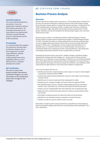 Copyright 2012 | IndigoCube (Pty) Ltd | www.indigocube.co.za P a g e 9
Intended Audience
This course will be beneficial to
any person, in any size
organisation, hoping to improve
their business processes. The
techniques presented can be
used without any sophisticated
software to quickly identify
areas for improvement and fix
broken processes
Prerequisites
It is recommended that students
first attend our Essential Skills
for Business Analysis class or
have experience in project
scope definition, eliciting
requirements, and
understanding how process
modelling relates to, and is
different from, a software
development project
B2T Certification
This class is a part of the
Business Analyst International
Certification Program. For more
information on this Certification,
please refer to Page 6 in this
catalogue.
B2T C E R T I F I E D C O R E C O U R S E
Business Process Analysis
Overview
Did you know the six costliest words in business are “we’ve always done it that way”? In
this class you will learn techniques to help your business look at how things are being
done and create solution options to improve the business processes. Creating AS IS and
TO BE workflows gives the business analyst a strategic view of business architecture
which is essential in Agile, SOA, BPM, and any type of process improvement or COTS
project. Workflows are also the foundation for documenting Six Sigma, Lean, and Value
Stream process maps.
Business process analysis is a fundamental activity in defining changes to existing
business systems, business process improvement activities, or performing gap analysis
for COTS. It provides the analyst an understanding of the core business processes they
can use to suggest alternative solutions which meet core business needs and fit with
existing IT infrastructure. Management can then evaluate each alternative for its
potential return on investment and the cost of implementation. Every business is
searching for better ways of getting work done. Improving efficiency, decreasing costs,
increasing productivity and customer service are goals that are universal.
Evaluating the business process may result in software changes, procedural changes,
organizational changes, personnel changes, etc. The best way to improve business
operations is to: 1) study the current procedures, 2) find the core or essential work being
done, and 3) define how this essential work will be accomplished. This course teaches a
proven approach which gives the business analyst the confidence and credibility to offer
and promote the right solution to solve the business problem or opportunity.
In this course students will learn to:
 Identify and document complex business process steps in an easy-to-review diagram
using industry standard notation BPMN
 Schedule and conduct discovery/elicitation sessions to learn about current business
processes (AS IS)
 Identify areas for process improvement by reviewing AS IS models
 Develop process re-design strategies and present them for approval (TO BE)
 Ask detailed questions to get a complete understanding of business procedures,
business rules, information use, and events that impact the business processes
 Initiate a process modeling effort with clear objectives and an agreed upon goal
 Define key terms used by the business domain to improve communications within
the business
 Decompose complex processes into lower level tasks and sub-processes
 Identify the most important business component: Essential Processes
 Conduct a review of a process model to assure accuracy
Please Note: If students prefer and have experience using MS Visio to draw diagrams,
they may bring their laptops with MS Visio to use during some of the workshops. This is
not a requirement.
3 DAYS
 