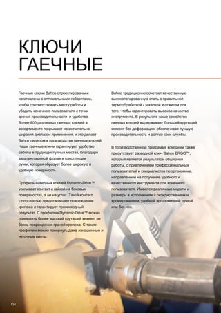 134
КЛЮЧИ
ГАЕЧНЫЕ
Гаечные ключи Bahco спроектированы и
изготовлены с оптимальными габаритами,
чтобы соответствовать месту работы и
убедить конечного пользователя с точки
зрения производительности и удобства.
Более 800 различных гаечных ключей в
ассортименте покрывают исключительно
широкий диапазон применения, и это делает
Bahco лидером в производстве гаечных ключей.
Наши гаечные ключи гарантируют удобство
работы в труднодоступных местах, благодаря
запатентованной форме и конструкции
ручки, которая образует более широкую и
удобную поверхность.
Профиль накидных ключей Dynamic-Drive™
усиливает контакт с гайкой на боковых
поверхностях, а не на углах. Такой контакт
с плоскостью предотвращает повреждение
крепежа и гарантирует превосходный
результат. С профилем Dynamic-Drive™ можно
приложить более высокий крутящий момент не
боясь повреждения граней крепежа. С таким
профилем можно повернуть даже изношенные и
неточные винты.
Bahco традиционно сочетает качественную
высоколегированную сталь с правильной
термообработкой - закалкой и отжигом для
того, чтобы гарантировать высокое качество
инструмента. В результате наше семейство
гаечных ключей выдерживает больший крутящий
момент без деформации, обеспечивая лучшую
производительность и долгий срок службы.
В производственной программе компании также
присутствует разводной ключ Bahco ERGO™,
который является результатом обширной
работы, с привлечением профессиональных
пользователей и специалистов по эргономике,
направленной на получение удобного и
качественного инструмента для конечного
пользователя. Имеются различные модели и
размеры в исполнениях с оксидированием и
хромированием, удобной эргономичной ручкой
или без нее.
 