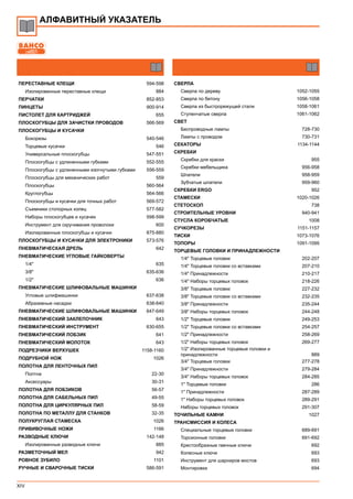 XIV
АЛФАВИТНЫЙ УКАЗАТЕЛЬ
ПЕРЕСТАВНЫЕ КЛЕЩИ 594-598
Изолированные переставные клещи 884
ПЕРЧАТКИ 852-853
ПИНЦЕТЫ 900-914
ПИСТОЛЕТ ДЛЯ КАРТРИДЖЕЙ 655
ПЛОСКОГУБЦЫ ДЛЯ ЗАЧИСТКИ ПРОВОДОВ 566-569
ПЛОСКОГУБЦЫ И КУСАЧКИ
Бокорезы 540-546
Торцевые кусачки 546
Универсальные плоскогубцы 547-551
Плоскогубцы с удлиненными губками 552-555
Плоскогубцы с удлиненными изогнутыми губками 556-559
Плоскогубцы для механических работ 559
Плоскогубцы 560-564
Круглогубцы 564-566
Плоскогубцы и кусачки для точных работ 569-572
Съемники стопорных колец 577-582
Наборы плоскогубцев и кусачек 598-599
Инструмент для скручивания проволоки 600
Изолированные плоскогубцы и кусачки 875-880
ПЛОСКОГУБЦЫ И КУСАЧКИ ДЛЯ ЭЛЕКТРОНИКИ 573-576
ПНЕВМАТИЧЕСКАЯ ДРЕЛЬ 642
ПНЕВМАТИЧЕСКИЕ УГЛОВЫЕ ГАЙКОВЕРТЫ
1/4" 635
3/8" 635-636
1/2" 636
ПНЕВМАТИЧЕСКИЕ ШЛИФОВАЛЬНЫЕ МАШИНКИ
Угловые шлифмашинки 637-638
Абразивные насадки 638-640
ПНЕВМАТИЧЕСКИЕ ШЛИФОВАЛЬНЫЕ МАШИНКИ 647-649
ПНЕВМАТИЧЕСКИЙ ЗАКЛЕПОЧНИК 643
ПНЕВМАТИЧЕСКИЙ ИНСТРУМЕНТ 630-655
ПНЕВМАТИЧЕСКИЙ ЛОБЗИК 641
ПНЕВМАТИЧЕСКИЙ МОЛОТОК 643
ПОДРЕЗЧИКИ ВЕРХУШЕК 1158-1160
ПОДРУБНОЙ НОЖ 1026
ПОЛОТНА ДЛЯ ЛЕНТОЧНЫХ ПИЛ
Полтна 22-30
Аксессуары 30-31
ПОЛОТНА ДЛЯ ЛОБЗИКОВ 56-57
ПОЛОТНА ДЛЯ САБЕЛЬНЫХ ПИЛ 49-55
ПОЛОТНА ДЛЯ ЦИРКУЛЯРНЫХ ПИЛ 58-59
ПОЛОТНА ПО МЕТАЛЛУ ДЛЯ СТАНКОВ 32-35
ПОЛУКРУГЛАЯ СТАМЕСКА 1026
ПРИВИВОЧНЫЕ НОЖИ 1166
РАЗВОДНЫЕ КЛЮЧИ 142-148
Изолированные разводные ключи 885
РАЗМЕТОЧНЫЙ МЕЛ 942
РОВНОЕ ЗУБИЛО 1101
РУЧНЫЕ И СВАРОЧНЫЕ ТИСКИ 586-591
СВЕРЛА
Сверла по дереву 1052-1055
Сверла по бетону 1056-1058
Сверла из быстрорежущей стали 1058-1061
Ступенчатые сверла 1061-1062
СВЕТ
Беспроводные лампы 728-730
Лампы с проводом 730-731
СЕКАТОРЫ 1134-1144
СКРЕБКИ
Скребки для краски 955
Скребки мебельщика 956-958
Шпатели 958-959
Зубчатые шпатели 959-960
СКРЕБКИ ERGO 952
СТАМЕСКИ 1020-1026
СТЕТОСКОП 738
СТРОИТЕЛЬНЫЕ УРОВНИ 940-941
СТУСЛА КОРОБЧАТЫЕ 1008
СУЧКОРЕЗЫ 1151-1157
ТИСКИ 1073-1076
ТОПОРЫ 1091-1095
ТОРЦЕВЫЕ ГОЛОВКИ И ПРИНАДЛЕЖНОСТИ
1/4" Торцевые головки 202-207
1/4" Торцевые головки со вставками 207-210
1/4" Принадлежности 210-217
1/4" Наборы торцевых головок 218-226
3/8" Торцевые головки 227-232
3/8" Торцевые головки со вставками 232-235
3/8" Принадлежности 235-244
3/8" Наборы торцевых головок 244-248
1/2" Торцевые головки 249-253
1/2" Торцевые головки со вставками 254-257
1/2" Принадлежности 258-269
1/2" Наборы торцевых головок 269-277
1/2" Изолированные торцевые головки и
принадлежности 889
3/4" Торцевые головки 277-278
3/4" Принадлежности 279-284
3/4" Наборы торцевых головок 284-285
1" Торцевые головки 286
1" Принадлежности 287-289
1" Наборы торцевых головок 289-291
Наборы торцевых головок 291-307
ТОЧИЛЬНЫЕ КАМНИ 1027
ТРАНСМИССИЯ И КОЛЕСА
Специальные торцевые головки 689-691
Торсионные головки 691-692
Крестообразные гаечные ключи 692
Колесные ключи 693
Инструмент для шарниров мостов 693
Монтировки 694
 