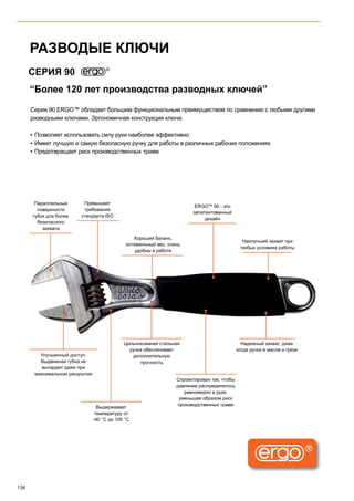 136
“Более 120 лет производства разводных ключей”
СЕРИЯ 90
Серия 90 ERGO™ обладает большим функциональным преимуществом по сравнению с любыми другими
разводными ключами. Эргономичная конструкция ключа:
▪▪ Позволяет использовать силу руки наиболее эффективно
▪▪ Имеет лучшую и самую безопасную ручку для работы в различных рабочих положениях
▪▪ Предотвращает риск производственных травм
Наилучший захват при
любых условиях работы
Надежный захват, даже
когда ручка в масле и грязи
Хороший баланс,
оптимальный вес, очень
удобны в работе
Цельнокованая стальная
ручка обеспечивает
дополнительную
прочность
Параллельные
поверхности
губок для более
безопасного
захвата
Спроектирован так, чтобы
давление распределялось
равномерно в руке,
уменьшая образом риск
производственных травм
Улучшенный доступ.
Выдвижная губка не
выпадает даже при
максимальном раскрытии
Превышает
требования
стандарта ISO
ERGOTM
90 - это
запатентованный
дизайн
Выдерживает
температуру от
-40 °C до 100 °C
РАЗВОДЫЕ КЛЮЧИ
 
