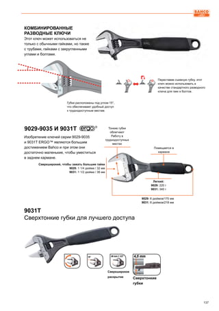 137
КОМБИНИРОВАННЫЕ
РАЗВОДНЫЕ КЛЮЧИ
Этот ключ может использоваться не
только с обычными гайками, но также
с трубами, гайками с закругленными
углами и болтами.
Изобретение ключей серии 9029-9035
и 9031T ERGO™ являются большим
достижением Bahco и при этом они
достаточно маленькие, чтобы уместиться
в заднем кармане.
Губки расположены под углом 15°,
что обеспечивает удобный доступ
к труднодоступным местам.
Переставив съемную губку, этот
ключ можно использовать в
качестве стандартного разводного
ключа для гаек и болтов.
9029-9035 И 9031T
Легкий:
9029: 220 г
9031: 340 г
Тонкие губки
облегчают
Работу в
труднодоступных
местах
Сверхширокий, чтобы зажать большие гайки
9029: 1 1/4 дюйма / 32 мм
9031: 1 1/2 дюйма / 38 мм
9029: 6 дюймов/170 мм
9031: 8 дюймов/218 мм
Помещается в
кармане
9031T
Сверхтонкие губки для лучшего доступа
Сверхтонкие
губки
Сверхширокое
раскрытие
 