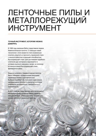 2
ЛЕНТОЧНЫЕ ПИЛЫ И
МЕТАЛЛОРЕЖУЩИЙ
ИНСТРУМЕНТ
ТОЧНЫЙ ИНСТРУМЕНТ, КОТОРОМУ МОЖНО
ДОВЕРЯТЬ
В 1969 году компания Bahco представила первое
биметаллическое полотно. С помощью новой
технологии с этого момента стало возможным
сочетать упругость и прочность пружинной стали
с износостойкостью и режущей способностью
быстрорежущей стали. Для достижения подобного
сочетания два материала свариваются в
условиях высокого вакуума и затем, на полосках
из износостойкой быстрорежущей стали
фрезеруются зубья.
Биметаллические и твердосплавные полотна
Bahco обладают оптимальными режущими
характеристиками и долговечностью.
Выбирая Sandflex®
, Вы получаете практически
неломающееся полотно по металлу, в котором
сочетаются экономичность, безопасность и
экологичность.
В этой главе мы представляем весь ассортимент
металлорежущей продукции Bahco, включая
кольцевые пилы, сабельные пилы, полотна для
ручных ножовок и машинные полотна.
 