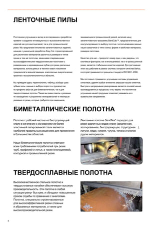 4
Постоянное улучшение и вклад в исследования и разработки
привели к созданию инновационных и высококачественных
изделий как для многоцелевой, так и для промышленной
резки. Мы предлагаем множество запатентованных изделий,
начиная с уникальной разработки Easy Cut, спроектированной
для распиловки материалов различных размеров и типов
одним и тем же полотном, заканчивая современными
высокоэффективными твердосплавными полотнами с
разведенным и неразведенным зубом для резки различных
материалов, используемых в технике нового поколения
гражданской и военной авиации, комплексных энергетических
проектах и высокотехнологичных областях.
Мы приводим здесь терминологию, таблицы выбора шага
зубьев пилы, данные о выборе скорости и руководства
по профилю зуба как для биметаллических, так и для
твердосплавных полотен. Также мы даем советы и указания
по нахождению и устранению неисправностей и некоторые
указания по резке, которые требуются для заказчиков,
занимающихся промышленной резкой, включая нашу
запатентованную программу BandCalc™, предназначенную для
консультирования по выбору полотна с использованием данных
наших заказчиков о типе станка, форме и свойствах материала,
размерах заготовки.
Качество для нас – приоритет номер один, и мы уверены, что
ключевым фактором, как в многоцелевой, так и в промышленной
резке, является стабильное качество изделий. Для достижения
этого мы работаем в рамках системы контроля качества Bahco,
в которой применяются принципы стандарта ISO 9001- 2000.
Мы постоянно стремимся к улучшению системы управления
качеством, уделяя особое внимание запросам наших клиентов.
Быстрое и непрерывное реагирование является основой наших
производственных процессов, и мы верим, что постоянное
улучшение нашей продукции позволяет развивать их в
правильном направлении.
Полотно с рабочей частью из быстрорежущей
стали в сочетании с основанием из более
эластичной легированной стали является
наиболее правильным решением для применения
в большинстве областей.
Наши биметаллические полотна отвечают
всем требованиям потребителей при резке
труб, профилей и литья, а также многоцелевой,
контурной и промышленной резке.
Ленточные полотна Sandflex®
подходят для
резки различных видов стали (закаленная,
азотированная, быстрорежущая, структурная…),
латуни, меди, никеля, чугуна, титана и многих
других материалов.
ЛЕНТОЧНЫЕ ПИЛЫ
БИМЕТАЛЛИЧЕСКИЕ ПОЛОТНА
Высококачественное стальное полотно и
твердосплавные напайки обеспечивают высокую
производительность. Эти полотна в любой
ситуации режут быстрее, и обладают повышенным
сроком службы по сравнению с аналогами.
Полотна, специально спроектированные
для высокоэффективной резки сложных
и абразивных материалов, а также для
высокопроизводительной резки.
ТВЕРДОСПЛАВНЫЕ ПОЛОТНА
 