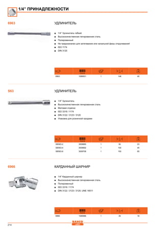 214
Удлинитель
■■ 1/4” Удлинитель гибкий
■■ Высококачественная легированная сталь
■■ Полированный
■■ Не предназначен для затягивания или начальной фазы откручивания!
■■ ISO 1174
■■ DIN 3120
731415
L
mm
6963 1089931 1 148 45
Удлинитель
■■ 1/4” Удлинитель
■■ Высококачественная легированная сталь
■■ Матовая отделка
■■ ISO 3316 / 1174
■■ DIN 3122 / 3123 / 3120
■■ Упаковка для розничной продажи
731415
L
mm
SBS63-2 3009685 1 50 23
SBS63-4 3009692 1 100 45
SBS63-6 3009708 1 150 65
Карданный шарнир
■■ 1/4” Карданный шарнир
■■ Высококачественная легированная сталь
■■ Полированный
■■ ISO 3316 / 1174
■■ DIN 3122 / 3123 / 3120; UNE 16511
731415
L
mm
6966 1089986 1 35 18
1/4” ПРИНАДЛЕЖНОСТИ
6963
S63
6966
 