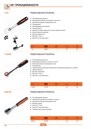 236
Реверсивная рукоятка
■■ 3/8” Реверсивная рукоятка
■■ Реверсивный храповик на 80 зубьев с шагом 4,5°
■■ Высококачественная легированная сталь
■■ Полированная
■■ Запломбированный механизм
■■ Плавная работа
■■ Механизм с двумя упорами для лучшей передачи усилия
■■ Запатентованный механизм
■■ Доступен ремкоплект
■■ ISO 3315 / 1174-2
■■ DIN 3122 / 3120; UNE 16512
731415
L
mm
7750 1096427 1 205 260
Реверсивная рукоятка
■■ 3/8” Реверсивная рукоятка
■■ Реверсивный храповик на 72 зуба с шагом 5°
■■ Высококачественная легированная сталь
■■ Полированная
■■ Запатентованный механизм переключения направления вращения со стрелкой
■■ Удобная рукоятка
■■ Доступен ремкоплект
■■ ISO 3315 / 1174-2
■■ DIN 3122 / 3120; UNE 16512
731415
L
mm
7750RN 1831240 1 202 205
Реверсивная рукоятка
■■ 3/8” Реверсивная рукоятка
■■ Реверсивный храповик на 60 зубьев с шагом 6°
■■ Высококачественная легированная сталь
■■ Матовая отделка
■■ ISO 3315 / 1174-2
■■ DIN 3122 / 3120; UNE 16512
■■ Упаковка для розничной продажи
731415
L
mm
SBS750 3012883 1 200 235
3/8” ПРИНАДЛЕЖНОСТИ
7750
7750RN
SBS750
 