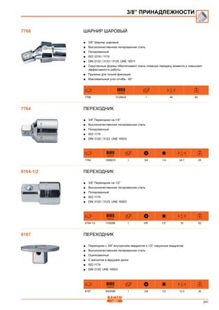 241
ШАРНИР ШАРОВЫЙ
■■ 3/8” Шарнир шаровый
■■ Высококачественная легированная сталь
■■ Полированный
■■ ISO 3316 / 1174
■■ DIN 3122 / 3123 / 3120; UNE 16511
■■ Скругленные формы обеспечивают очень плавную передачу момента и повышают
эффективность работы
■■ Пружина для точной фиксации
■■ Максимальный угол отгиба - 45°
731415
L
mm
7768 0128433 1 45 60
Переходник
■■ 3/8” Переходник на 1/4”
■■ Высококачественная легированная сталь
■■ Полированный
■■ ISO 1174
■■ DIN 3120 / 3123; UNE 16503
731415
L
mm
7764 1096670 1 3/8 1/4 24.7 25
Переходник
■■ 3/8” Переходник на 1/2”
■■ Высококачественная легированная сталь
■■ Полированный
■■ ISO 1174
■■ DIN 3120 / 3123; UNE 16503
731415
L
mm
8164-1/2 1105266 1 3/8” 1/2” 33 62
Переходник
■■ Переходник с 3/8” внутренним квадратом и 1/2” наружным квадратом
■■ Высококачественная легированная сталь
■■ Оцинкованный
■■ С магнитом в ведущем диске
■■ ISO 1174
■■ DIN 3120; UNE 16503
731415
L
mm
8167 3003584 1 3/8 1/2 13.0 30
3/8” ПРИНАДЛЕЖНОСТИ
7768
7764
8164-1/2
8167
 