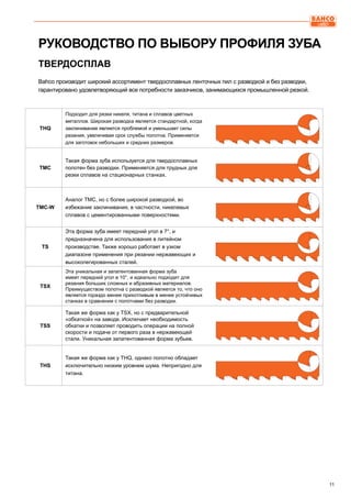 11
РУКОВОДСТВО ПО ВЫБОРУ ПРОФИЛЯ ЗУБА
Bahco производит широкий ассортимент твердосплавных ленточных пил с разводкой и без разводки,
гарантировано удовлетворяющий все потребности заказчиков, занимающихся промышленной резкой.
THQ
Подходит для резки никеля, титана и сплавов цветных
металлов. Широкая разводка является стандартной, когда
заклинивание является проблемой и уменьшает силы
резания, увеличивая срок службы полотна. Применяется
для заготовок небольших и средних размеров.
TMC
Такая форма зуба используется для твердосплавных
полотен без разводки. Применяется для трудных для
резки сплавов на стационарных станках.	
TMC-W
Аналог ТМС, но с более широкой разводкой, во
избежание заклинивания, в частности, никелевых
сплавов с цементированными поверхностями.
TS
Эта форма зуба имеет передний угол в 7°, и
предназначена для использования в литейном
производстве. Также хорошо работает в узком
диапазоне применения при резании нержавеющих и
высоколегированных сталей.
TSX
Эта уникальная и запатентованная форма зуба
имеет передний угол в 10°, и идеально подходит для
резания больших сложных и абразивных материалов.
Преимуществом полотна с разводкой является то, что оно
является гораздо менее прихотливым в менее устойчивых
станках в сравнении с полотнами без разводки.
TSS
Такая же форма как у TSX, но с предварительной
«обкаткой» на заводе. Исключает необходимость
обкатки и позволяет проводить операции на полной
скорости и подаче от первого раза в нержавеющей
стали. Уникальная запатентованная форма зубьев.
THS
Такая же форма как у THQ, однако полотно обладает
исключительно низким уровнем шума. Непригодно для
титана.
ТВЕРДОСПЛАВ
 