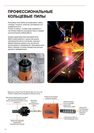 12
ПРОФЕССИОНАЛЬНЫЕ
КОЛЬЦЕВЫЕ ПИЛЫ
Ведущая ось Power Driver PD обеспечивает жесткость при
пилении и эффективно распределяет режущее усилие.
При помощи переходника кольцевые
пилы легко устанавливаются в
патрон электрической дрели и легко
снимаются
Отверстия для вывода
продуктов пиления
Пружинный
выталкиватель
для удаления
продуктов
пиления
Закаленные зубья из
быстрорежущей стали
Биметалическое
полотно Sandflex®
гарантирует
безопасность работ
Закаленная державка
выдерживает
максимальные нагрузки
Центровое
сверло из
быстрорежущей
стали
Кольцевые пилы Bahco устанавливают новый
стандарт точности, качества, долговечности и
универсальности.
Теперь не важно, что Вам надо прорезать! У
нас всегда найдутся кольцевые пилы и оправки
для выполнения любой работы.
Каждая характеристика кольцевой пилы
Bahco проектируется с целью улучшения
производительности и качества, начиная с
формы режущих кромок и до технологий,
используемых в производстве. Кольцевые пилы
Bahco подходят ко всем стандартным ручным
дрелям и перфораторам.
 