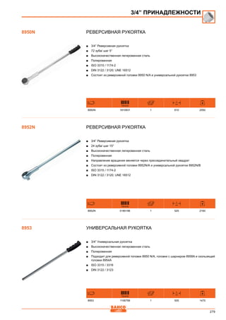 279
Реверсивная рукоятка
■■ 3/4” Реверсивная рукоятка
■■ 72 зуба/ шаг 5°
■■ Высококачественная легированная сталь
■■ Полированная
■■ ISO 3315 / 1174-2
■■ DIN 3122 / 3120; UNE 16512
■■ Состоит из реверсивной головки 8950 N/A и универсальной рукоятки 8953
731415
L
mm
8950N 1810931 1 610 2550
Реверсивная рукоятка
■■ 3/4” Реверсивная рукоятка
■■ 24 зуба/ шаг 15°
■■ Высококачественная легированная сталь
■■ Полированная
■■ Направление вращения меняется через присоединительный квадрат
■■ Состоит из реверсивной головки 8952N/А и универсальной рукоятки 8952N/В
■■ ISO 3315 / 1174-2
■■ DIN 3122 / 3120; UNE 16512
731415
L
mm
8952N 0180196 1 525 2160
Универсальная рукоятка
■■ 3/4” Универсальная рукоятка
■■ Высококачественная легированная сталь
■■ Полированная
■■ Подходит для реверсивной головки 8950 N/A, головки с шарниром 8958A и скользящей
головки 8954A
■■ ISO 3315 / 3316
■■ DIN 3122 / 3123
731415
L
mm
8953 1106799 1 505 1470
3/4” ПРИНАДЛЕЖНОСТИ
8950N
8952N
8953
 