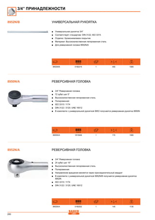 280
Универсальная рукоятка
■■ Универсальная рукоятка 3/4”
■■ Соответствует стандартам: DIN 3122, ISO 3315
■■ Отделка: Хромоникелевое покрытие
■■ Материал: Высококачественная легированная сталь
■■ Для реверсивной головки 8952N/A
731415
L
mm
8952N/B 0180219 1 450 1085
Реверсивная головка
■■ 3/4” Реверсивная головка
■■ 72 зуба/ шаг 5°
■■ Высококачественная легированная сталь
■■ Полированная
■■ ISO 3315 / 1174
■■ DIN 3122 / 3120; UNE 16512
■■ В комплекте с универсальной рукояткой 8953 получается реверсивная рукоятка 8950N
731415
L
mm
8950N/A 1810948 1 170 1080
Реверсивная головка
■■ 3/4” Реверсивная головка
■■ 24 зуба/ шаг 15°
■■ Высококачественная легированная сталь
■■ Полированная
■■ Направление вращения меняется через присоединительный квадрат
■■ В комплекте с универсальной рукояткой 8952N/B получается реверсивная рукоятка
8952N
■■ ISO 3315 / 1174
■■ DIN 3122 / 3120; UNE 16512
731415
L
mm
8952N/A 0180202 1 145 1130
3/4” ПРИНАДЛЕЖНОСТИ
8952N/B
8950N/A
8952N/A
 