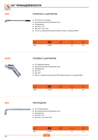282
Рукоятка с шарниром
■■ 3/4” Рукоятка с шарниром
■■ Высококачественная легированная сталь
■■ Полированная
■■ ISO 3315 / 1174
■■ DIN 3122 / 3123 / 3120
■■ Состоит из универсальной рукоятки 8953 и головки с шарниром 8958А
731415
L
mm
8958 1106829 1 570 2275
Головка с шарниром
■■ 3/4” Карданный шарнир
■■ Высококачественная легированная сталь
■■ Полированный
■■ ISO 1174
■■ DIN 3120
■■ Вместе с универсальной рукояткой 8953 образует рукоятку с шарниром 8958
731415
L
mm
8958A 1106836 1 125 805
Переходник
■■ 3/4” Угловая рукоятка
■■ Высококачественная легированная сталь
■■ Полированная
■■ ISO 3315 / 1174
■■ DIN 3122 / 3120; UNE 16512
731415
L
mm
8963 0181087 1 415 1710
3/4” ПРИНАДЛЕЖНОСТИ
8958
8958A
8963
 