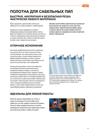 15
Bahco предлагает широкий выбор полотен для
сабельных пил, которые справятся с любой задачей!
Созданные из самых современных сплавов и
обладающие совершенной формой зубьев, полотна
Bahco для сабельных пил сочетают высокую прочность и
стойкость к разрушению с большой мощностью резания
и лучшим контролем. Вот почему они позволяют резать
быстрее, чище и аккуратнее, раз за разом.
Линейка полотен Bahco действительно уникальна!
Она включает три отдельных типа, при этом,
каждый имеет широкий диапазон форм, длины
и нарезки зубьев. Вы всегда найдете полотно,
которое идеально подойдет для своей конкретной
области применения!
Настоящее профессиональное полотно сабельной
пилы должно быть не только прочным и легким
в использовании. Оно также должно иметь остро
заточенные зубья, которые хорошо врезаются в
обрабатываемый материал в любых условиях.
Новое поколение полотен Bahco для сабельных пил
полностью соответствует этим требованиям.
Уникальный ассортимент полотен для сабельных
пил обладает большим количеством важных
усовершенствований. Наряду со значительно
расширившимся выбором длины, дизайна и зубьев,
потребителю предлагаются новые версии полотен для
выполнения особых работ, как например Sandflex®
DSL,
для строительных и демонтажных работ. Обновленный
ассортимент также включает полотна из углеродистой
стали, специально разработанные для пиления
дерева, а также набор твердосплавных полотен для
труднообрабатываемых, абразивных материалов.
Какая бы задача перед Вами не стояла, в
новом ассортименте полотен Bahco для
сабельных пил Вы найдете нужный инструмент.
Полный набор профессиональных полотен,
обладающих великолепными характеристиками –
естественный выбор в любой ситуации!
ПОЛОТНА ДЛЯ САБЕЛЬНЫХ ПИЛ
Отличные зубья! Новые полотна Bahco для сабельных
пил имеют агрессивные, хорошо заточенные зубья.
Биметаллические полотна 3840 Sandflex®
DSL, ST, SL
и SC также имеют переменный шаг зубьев. Это сделано
для достижения универсальности и совершенного
качества пиления.
БЫСТРАЯ, АККУРАТНАЯ И БЕЗОПАСНАЯ РЕЗКА
ФАКТИЧЕСКИ ЛЮБОГО МАТЕРИАЛА
ОТЛИЧНОЕ ИСПОЛНЕНИЕ
ИДЕАЛЬНЫ ДЛЯ ЛЮБОЙ РАБОТЫ
 