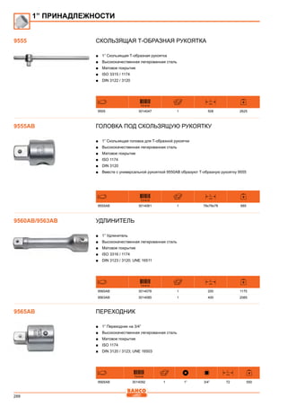 288
Скользящая Т-образная рукоятка
■■ 1” Скользящая Т-образная рукоятка
■■ Высококачественная легированная сталь
■■ Матовое покрытие
■■ ISO 3315 / 1174
■■ DIN 3122 / 3120
731415
L
mm
9555 3014047 1 508 2625
Головка под скользящую рукоятку
■■ 1” Скользящая головка для Т-образной рукоятки
■■ Высококачественная легированная сталь
■■ Матовое покрытие
■■ ISO 1174
■■ DIN 3120
■■ Вместе с универсальной рукояткой 9550АВ образуют Т-образную рукоятку 9555
731415
L
mm
9555AB 3014061 1 78x78x78 685
Удлинитель
■■ 1” Удлинитель
■■ Высококачественная легированная сталь
■■ Матовое покрытие
■■ ISO 3316 / 1174
■■ DIN 3123 / 3120; UNE 16511
731415
L
mm
9560AB 3014078 1 200 1175
9563AB 3014085 1 400 2085
Переходник
■■ 1” Переходник на 3/4”
■■ Высококачественная легированная сталь
■■ Матовое покрытие
■■ ISO 1174
■■ DIN 3120 / 3123; UNE 16503
731415
L
mm
9565AB 3014092 1 1” 3/4” 72 550
1” ПРИНАДЛЕЖНОСТИ
9555
9555AB
9560AB/9563AB
9565AB
 