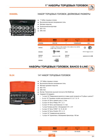 291
Набор торцевых головок, дюймовые размеры
■■ 1” Набор торцевых головок
■■ Высококачественная легированная сталь
■■ Матовое покрытие
■■ В металлическом футляре
■■ ISO 1174
■■ DIN 3120
731415 mm
9540ZBL 3014139 1 120x605x225 36.5
9500SZ
1.13/16, 1.7/8, 2, 2.1/8, 2.3/16, 2.1/4, 2.3/8, 2.1/2, 2.9/16,
2.5/8, 2.3/4, 2.15/16, 3, 3.1/8
9550AB 9555
9560AB
200 mm
9563AB
400 mm
9565AB
1/4” Набор торцевых головок
■■ 1/4” Набор торцевых головок
■■ Высококачественная легированная сталь
■■ Матовое хромовое покрытие
■■ ISO 1174
■■ DIN 3120
■■ Футляр: Полиэтилен высокой плотности 35x165x85 мм
■■ Содержит 24 предмета
□□ 1 штука 1/4” Реверсивная рукоятка со сверх узкой головкой на 72 зубца с шагом 5°
□□ 6 штук 1/4” Торцевые головки шестигранные 4, 5, 6, 7, 8, 10
□□ 2 штуки 1/4” Биты прямой шлиц: 4, 5 мм
□□ 3 штуки 1/4” Биты Phillips: PH 1, 2, 3
□□ 2 штуки 1/4” Биты шестигранные: 4, 5 мм
□□ 1 штука Головка для бит с блокировкой 1/4’’ x 1/4”
□□ 4 штуки 1/4” Биты TORX®
: 10, 15, 20, 25
□□ 3 штуки 1/4” Биты Pozidriv: PZ 1, 2, 3
□□ 1 штука 1/4” Универсальная рукоятка
□□ 1 штука 1/4” Удлинитель с блокировкой фиксатора, 100 мм
731415 mm
SL24 0128389 1 35x165x85 430
1” НАБОРЫ ТОРЦЕВЫХ ГОЛОВОК
9540ZBL
НАБОРЫ ТОРЦЕВЫХ ГОЛОВОК, BAHCO S-Line
SL24
 