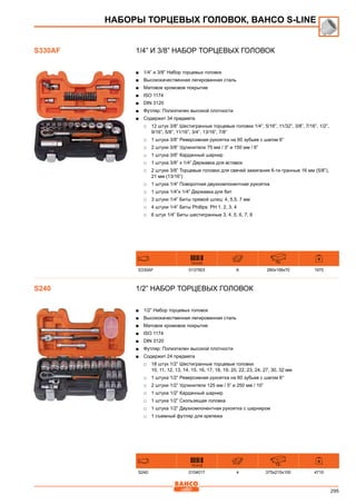 295
1/4” и 3/8” Набор торцевых головок
■■ 1/4” и 3/8” Набор торцевых головок
■■ Высококачественная легированная сталь
■■ Матовое хромовое покрытие
■■ ISO 1174
■■ DIN 3120
■■ Футляр: Полиэтилен высокой плотности
■■ Содержит 34 предмета
□□ 12 штук 3/8” Шестигранные торцевые головки 1/4”, 5/16”, 11/32”, 3/8”, 7/16”, 1/2”,
9/16”, 5/8”, 11/16”, 3/4”, 13/16”, 7/8”
□□ 1 штука 3/8” Реверсивная рукоятка на 60 зубьев с шагом 6°
□□ 2 штуки 3/8” Удлинители 75 мм / 3” и 150 мм / 6”
□□ 1 штука 3/8” Карданный шарнир
□□ 1 штука 3/8” х 1/4” Державка для вставок
□□ 2 штуки 3/8” Торцевые головки для свечей зажигания 6-ти гранные 16 мм (5/8”),
21 мм (13/16”)
□□ 1 штука 1/4” Поворотная двухкомпонентная рукоятка
□□ 1 штука 1/4”x 1/4” Державка для бит
□□ 3 штуки 1/4” Биты прямой шлиц: 4, 5,5, 7 мм
□□ 4 штуки 1/4” Биты Phillips: PH 1, 2, 3, 4
□□ 6 штук 1/4” Биты шестигранные 3, 4, 5, 6, 7, 8
731415 mm
S330AF 0137503 6 280x158x70 1970
1/2” Набор торцевых головок
■■ 1/2” Набор торцевых головок
■■ Высококачественная легированная сталь
■■ Матовое хромовое покрытие
■■ ISO 1174
■■ DIN 3120
■■ Футляр: Полиэтилен высокой плотности
■■ Содержит 24 предмета
□□ 18 штук 1/2” Шестигранные торцевые головки:
10, 11, 12, 13, 14, 15, 16, 17, 18, 19, 20, 22, 23, 24, 27, 30, 32 мм
□□ 1 штука 1/2” Реверсивная рукоятка на 60 зубьев с шагом 6°
□□ 2 штуки 1/2” Удлинители 125 мм / 5” и 250 мм / 10”
□□ 1 штука 1/2” Карданный шарнир
□□ 1 штука 1/2” Скользящая головка
□□ 1 штука 1/2” Двухкомпонентная рукоятка с шарниром
□□ 1 съемный футляр для крепежа
731415 mm
S240 0104017 4 375x215x100 4710
S330AF
НАБОРЫ ТОРЦЕВЫХ ГОЛОВОК, BAHCO S-Line
S240
 