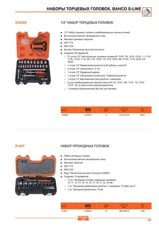 297
1/2” Набор торцевых головок
■■ 1/2” Набор торцевых головок и комбинированных гаечных ключей
■■ Высококачественная легированная сталь
■■ Матовое хромовое покрытие
■■ ISO 1174
■■ DIN 3120
■■ Футляр: Полиэтилен высокой плотности
■■ Содержит 35 предметов
□□ 21 штука 1/2” Шестигранные торцевые головки AF 13/16, 7/8, 15/16, 31/32, 1, 1.1/16,
1.1/8, 1.3/16, 1.1/4, 3/8, 7/16, 15/32, 1/2, 9/16, 19/32, 5/8, 21/32, 11/16, 23/32, 3/4,
25/32”
□□ 1 штука 1/2” Реверсивная рукоятка на 60 зубьев с шагом 6°
□□ 2 штуки 1/2” Удлинители 5” и 10”
□□ 1 штука 1/2” Карданный шарнир
□□ 1 штука 1/2” Скользящая головка для Т-образной рукоятки
□□ 1 штука 1/2” Двухкомпонентная рукоятка с шарниром
□□ 8 штук Комбинированные гаечные ключи: AF 1/4”, 5/16”, 3/8”, 7/16”, 1/2”, 9/16”,
11/16”, 3/4” в практичном съемном держателе
□□ 1 съемный трехсекционный футляр для крепежа
731415 mm
S350AF 0137527 2 371x313x70 6515
Набор проходных головок
■■ Набор проходных головок
■■ Высококачественная легированная сталь
■■ Матовое покрытие
■■ ISO 1174
■■ DIN 3120
■■ Кейс: Полиэтилен высокой плотности (HDPE)
■■ Содержит 14 предметов:
□□ 12 шт. Проходные головки следующих размеров:
10, 11, 12, 13, 14, 15, 16, 17, 19, 21, 22, 24 мм
□□ 1 шт. Проходная реверсивная рукоятка, с шарниром, 72 зуба/ шаг 5°
□□ 1 шт. Проходной удлинитель, 75 мм
731415 mm
S140T 0125203 10 280x160x70 1350
НАБОРЫ ТОРЦЕВЫХ ГОЛОВОК, BAHCO S-Line
S350AF
S140T
 