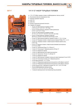 301
1/4” и 1/2” Набор торцевых головок
■■ 1/4” и 1/2” Набор торцевых головок и комбинированных гаечных ключей
■■ Высококачественная легированная сталь
■■ Матовое хромовое покрытие
■■ ISO 1174
■■ DIN 3120
■■ Футляр: Полиэтилен высокой плотности
■■ Содержит 94 предмет
□□ 12 штук 1/4” Шестигранные торцевые головки
4, 4.5, 5, 5.5, 6, 7, 8, 9, 10, 11, 12, 13 мм
□□ 9 штук 1/4” Шестигранные торцевые головки удлиненные:
4, 5, 6, 7, 8, 9, 10, 11, 13 мм
□□ 15 штук 1/2” Шестигранные торцевые головки
10, 12, 13, 14, 15, 16, 17, 18, 20, 21, 23, 24, 27, 32, 34 мм
□□ 9 штук 1/2” Шестигранные торцевые головки AF:
3/8 7/16 (11) 1/2 9/16 11/16 3/4 (19) 13/16 7/8 (22) 1-3/16”
□□ 4 штуки 1/2” Шестигранные ударные торцевые головки: 17, 19, 21, 24 мм
□□ 4 штуки 1/4” Торцевые головки с отверточными вставками Рhillips: РН 1, 2, 3, 4
□□ 3 штуки 1/4” Торцевые головки с отверточными вставками прямой шлиц:
4, 5.5, 7 мм
□□ 6 штук 1/4” Торцевые головки с отверточными вставками шестигранные:
3, 4, 5, 6, 8, 10 мм
□□ 2 штуки 1/4” Удлинители 50 мм / 2” и 100 мм / 4”
□□ 1 штука 1/4” Скользящая Т-образная рукоятка 100 мм / 4”
□□ 1 штука 1/4” Карданный шарнир
□□ 1 штука 1/4” Двухкомпонентная отверточная рукоятка
□□ 2 штуки 1/2” Удлинители 125 мм / 5” и 250 мм/ 10”
□□ 1 штука 1/2” Карданный шарнир
□□ 1 штука 1/2” Шестигранная торцевая головка для свечей зажигания 21 мм (13/16”)
□□ 1 штука 1/2” Скользящая головка для Т-образной рукоятки
□□ 3 штуки Шестигранники: 1.5, 2, 2.5 мм
□□ 1 штука 1/4” Реверсивная двухкомпонентная рукоятка на 60 зубьев и шагом 6°
□□ 1 штука 1/2” Реверсивная двухкомпонентная рукоятка на 60 зубьев и шагом 6°
□□ 4 штуки Гаечный ключ с шарнирной головкой: 8-9, 10-11, 12-13, 14-15 мм
□□ 13 штук Комбинированные гаечные ключи:
7, 8, 9, 10, 11, 12, 13, 14, 15, 16, 17, 18, 19 мм
□□ 1 съемный трехсекционный пластиковый футляр для крепежа
731415 mm
S87+7 0103980 2 375x430x110 9560
НАБОРЫ ТОРЦЕВЫХ ГОЛОВОК, BAHCO S-Line
S87+7
 