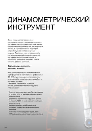 308
Bahco представляет ассортимент
высококачественного динамометрического
инструмента используемого во всем мире в
промышленном производстве, на сборочных
линиях, в аэрокосмической индустрии
и при обслуживании транспортных
средств. Тщательно протестированный и
сертифицированный динамометрический
инструмент Bahco спроектирован и
изготовлен для использования в самых
сложных рабочих условиях.
Сертифицированный по
высшему уровню.
Весь динамометрический инструмент Bahco
сертифицирован в соответствии с требованиями
ISO 6789, гарантирующим их пользователям
качественный и точный результат при работе в
различных условиях.
Требования стандарта ISO 6789 для
ручного динамометрического инструмента
устанавливают:
▪▪ Точность инструмента должна быть в пределах
от 20% до 100% от максимального крутящего
момента ключа
▪▪ Допустимая перегрузка инструмента должна
составлять 125% от максимального крутящего
момента ключа
▪▪ Максимальный крутящий момент для
различных размеров присоединительных
квадратов
▪▪ Тестирование производится на 20%, 60% и
100% максимального крутящего момента ключа
ДИНАМОМЕТРИЧЕСКИЙ
ИНСТРУМЕНТ
 