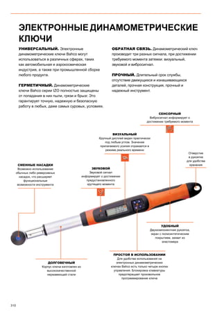 310
УНИВЕРСАЛЬНЫЙ. Электронные
динамометрические ключи Bahco могут
использоваться в различных сферах, таких
как автомобильная и аэрокосмическая
индустрия, а также при промышленной сборке
любого продукта.
ГЕРМЕТИЧНЫЙ. Динамометрические
ключи Bahco серии IZO полностью защищены
от попадания в них пыли, грязи и брызг. Это
гарантирует точную, надежную и безопасную
работу в любых, даже самых суровых, условиях.
ОБРАТНАЯ СВЯЗЬ. Динамометрический ключ
производит три разных сигнала, при достижении
требуемого момента затяжки: визуальный,
звуковой и вибросигнал.
ПРОЧНЫЙ. Длительный срок службы,
отсутствие движущихся и изнашивающихся
деталей, прочная конструкция, прочный и
надежный инструмент.
ЭЛЕКТРОННЫЕ ДИНАМОМЕТРИЧЕСКИЕ
КЛЮЧИ
ПРОСТОЙ В ИСПОЛЬЗОВАНИИ
Для удобства использования на
электронных динамометрических
ключах Bahco есть только четыре кнопки
управления. Блокировка клавиатуры
предотвращает произвольное
программирование ключа
ДОЛГОВЕЧНЫЙ
Корпус ключа изготовлен из
высококачественной
нержавеющей стали
удобный
Двухкомпонентная рукоятка,
экран с полисинтетическим
покрытием, захват из
эластомера
Отверстие
в рукоятке
для удобства
хранения
СЕНСОРНЫЙ
Вибросигнал информирует о
достижении требуемого момента
ВИЗУАЛЬНЫЙ
Крупный дисплей виден практически
под любым углом. Значение
прилагаемого усилия отражается в
режиме реального времени
ЗВУКОВОЙ
Звуковой сигнал
информирует о достижении
предустановленного
крутящего момента
СМЕННЫЕ НАСАДКИ
Возможно использование
обычных либо реверсивных
насадок, что расширяет
функциональные
возможности инструмента
 