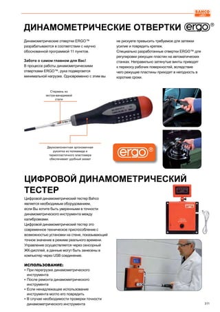 311
Динамометрические отвертки ERGO™
разрабатываются в соответствии с научно
обоснованной программой 11 пунктов.
Забота о самом главном для Вас!
В процессе работы динамометрическими
отвертками ERGO™, рука подвергается
минимальной нагрузке. Одновременно с этим вы
не рискуете превысить требуемое для затяжки
усилие и повредить крепеж.
Специально разработанные отвертки ERGO™ для
регулировки режущих пластин на автоматических
станках. Неправильно затянутые винты приводят
к перекосу рабочих поверхностей, вследствие
чего режущие пластины приходят в негодность в
короткие сроки.
ДИНАМОМЕТРИЧЕСКИЕ ОТВЕРТКИ
Стержень из
экстра-ванадиевой
стали
Двухкомпонентная эргономичная
рукоятка из полиамида и
термопластичного эластомера
обеспечивает удобный захват
Цифровой динамометрический тестер Bahco
является необходимым оборудованием,
если Вы хотите быть уверенными в точности
динамометрического инструмента между
калибровками.
Цифровой динамометрический тестер это
современное техническое приспособление с
возможностью установки на стене, показывающий
точное значение в режиме реального времени.
Управление осуществляется через сенсорный
ЖК-дисплей, а данные могут быть занесены в
компьютер через USB соединение.
ИСПОЛЬЗОВАНИЕ:
▪▪ При перегрузке динамометрического
инструмента
▪▪ После ремонта динамометрического
инструмента
▪▪ Если ненадлежащее использование
инструмента могло его повредить
▪▪ В случае необходимости проверки точности
динамометрического инструмента
ЦИФРОВОЙ ДИНАМОМЕТРИЧЕСКИЙ
ТЕСТЕР
 