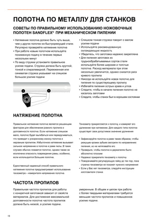 18
ПОЛОТНА ПО МЕТАЛЛУ ДЛЯ СТАНКОВ
▪▪ Натяжение полотна должно быть чуть выше,
чем у других полотен из быстрорежущей стали.
Регулярно проверяйте натяжение полотна
▪▪ При работе новым полотном используйте
пониженную подачу в течение первых
нескольких минут
▪▪ По виду стружки установите правильное
усилие подачи. Стружка должна быть круглой,
тонкой и спиралевидной. Пережженная или
синеватая стружка указывает на слишком
большое усилие подачи
▪▪ Слишком тонкая стружка говорит о малом
усилии подачи
▪▪ Используйте рекомендованную
охлаждающую жидкость
▪▪ Убедитесь, что заготовка надежно закреплена
▪▪ Для пиления заготовок из
труднообрабатываемых сортов стали
используйте более широкие и толстые
полотна. Расход материала при этом
несколько увеличится, однако снизится риск
кривого пропила
▪▪ Никогда не используйте новое полотно для
пиления по существующему пропилу
▪▪ Избегайте пиления острых краев и углов
▪▪ Следите, чтобы в начале пиления полотно не
касалось заготовки
▪▪ Следите, чтобы станок был в хорошем состоянии
СОВЕТЫ ПО ПРАВИЛЬНОМУ ИСПОЛЬЗОВАНИЮ НОЖОВОЧНЫХ
ПОЛОТЕН SANDFLEX®
ПРИ МЕХАНИЧЕСКОМ ПИЛЕНИИ
ЧАСТОТА ПРОПИЛОВ
НАТЯЖЕНИЕ ПОЛОТНА
Правильное натяжение полотна является решающим
фактором для обеспечения ровного пропила и
долговечности полотна. Если натяжение слишком
мало, полотно будет выгибаться или перекручиваться,
что приводит к ускоренному износу полотна и
неровным пропилом. Избыточное натяжение вызывает
сильное напряжение в полотне и раме пилы. В таких
случаях обычно ломается полотно, однако также не
исключена опасность повреждения рамы, особенно,
если используются большие полотна.
Единственный надежный способ правильного
натяжения полотна предусматривает использование
тензометра – измерителя напряжения полотна.
Тензометр прикрепляется к полотну, и измеряет его
удлинение при натяжении. Для каждого типа полотна
существует свое допустимое значение удлинения
▪▪ Зафиксируйте полотно в раме таким образом, чтобы
режущие кромки зубьев смотрели по направлению
пиления, но не натягивайте его
▪▪ Проверьте, чтобы полотно в держателях было
абсолютно плоским
▪▪ Надежно прикрепите тензометр к полотну
▪▪ Поворачивайте регулирующую гайку до тех пор, пока
стрелка тензометра не покажет нужного напряжения
▪▪ Если у Вас нет тензометра, следуйте инструкции
изготовителя станка
Правильная частота пропилов для работы
с конкретной заготовкой зависит от свойств
материалов. Для достижения максимальной
долговечности полотна частота пропилов
должна быть низкой, а усилие подачи.
умеренным. В общем и целом при работе
с более твердыми материалами требуется
меньшая частота пропилов и повышенное
усилие подачи.
 