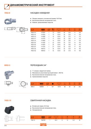 316
Насадка накидная
■■ Насадка накидная, установочный размер 14x18 мм
■■ Высококачественная легированная сталь
■■ Кованая, хромоникелевое покрытие
731415 mm mm
L
mm
B
mm
H
mm
7852-8-13 1710347 1 13 14x18 25 20.5 11 120
7852-8-14 1710422 1 14 14x18 25 22.0 11 120
7852-8-15 1710699 1 15 14x18 25 23.3 11 115
7852-8-17 1710774 1 17 14x18 25 26.0 11 125
7852-8-19 1710859 1 19 14x18 25 29.0 11 125
7852-8-22 1713362 1 22 14x18 25 33.3 15 140
7852-8-24 1710934 1 24 14x18 25 36.0 15 140
7852-8-27 1711078 1 27 14x18 25 40.0 17 150
7852-8-30 1808716 1 30 14x18 25 45.0 19 160
7852-8-32 1808723 1 32 14x18 25 47.5 19 165
Переходник 3/4”
■■ ¾” насадка, квадратный привод
■■ Максимально допустимый крутящий момент - 650 Нм
■■ Высококачественная легированная сталь
■■ Хромоникелевое покрытие
731415 mm
L
mm
B
mm
H
mm
8952-3 1848644 1 3/4” 14x18 66 28 24 249
Сварочная насадка
■■ Вставка для сварки, 9x12 мм
■■ Высококачественная легированная сталь
■■ Оксидированная
731415 mm
L
mm
B
mm
H
mm
7452-10 1848736 1 9x12 8 14 14.5 30
ДИНАМОМЕТРИЧЕСКИЙ ИНСТРУМЕНТ
7852-8
8952-3
7452-10
 