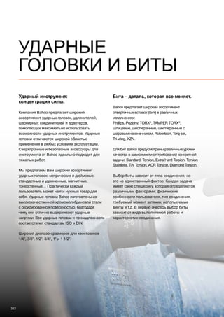 332
Ударный инструмент:
концентрация силы.
Компания Bahco предлагает широкий
ассортимент ударных головок, удлинителей,
шарнирных соединителей и адаптеров,
помогающих максимально использовать
возможности ударных инструментов. Ударные
головки отличаются широкой областью
применения в любых условиях эксплуатации.
Сверхпрочные и безопасные аксессуары для
инструмента от Bahco идеально подходят для
тяжелых работ.
Мы предлагаем Вам широкий ассортимент
ударных головок: метрические и дюймовые,
стандартные и удлиненные, магнитные,
тонкостенные… Практически каждый
пользователь может найти нужный товар для
себя. Ударные головки Bahco изготовлены из
высококачественной хромомолибденовой стали
с оксидированной поверхностью, благодаря
чему они отлично выдерживают ударные
нагрузки. Все ударные головки и принадлежности
соответствуют стандартам ISO и DIN.
Широкий диапазон размеров для хвостовиков
1/4”, 3/8”, 1/2”, 3/4”, 1” и 1 1/2”.
Бита – деталь, которая все меняет.
Bahco предлагает широкий ассортимент
отверточных вставок (бит) в различных
исполнениях:
Phillips, Pozidriv, TORX®
, TAMPER TORX®
,
шлицевые, шестигранные, шестигранные с
шаровым наконечником, Robertson, Torq-set,
Tri-wing, XZN.
Для бит Bahco предусмотрены различные уровни
качества в зависимости от требований конкретной
задачи: Standard, Torsion, Extra Hard Torsion, Torsion
Stainless, TiN Torsion, ACR Torsion, Diamond Torsion.
Выбор биты зависит от типа соединения, но
это не единственный фактор. Каждая задача
имеет свою специфику, которая определяются
различными факторами: физические
особенности пользователя, тип соединения,
требуемый момент затяжки, используемые
винты и т.д. В первую очередь выбор биты
зависит от вида выполняемой работы и
характеристик соединения.
УДАРНЫЕ
ГОЛОВКИ И БИТЫ
 