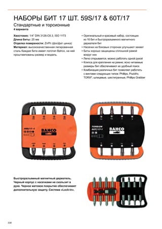 338
Стандартные и торсионные
4 варианта
Хвостовик: 1/4” DIN 3126-C6.3, ISO 1173
Длина биты: 25 мм
Отделка поверхности: ZnPh (фосфат цинка)
Материал: высококачественная легированная
сталь Каждая бита имеет логотип Bahco, на ней
проштампованы размер и модель.
▪▪ Оригинальный и красивый набор, состоящих
из 16 бит и быстроразъемного магнитного
держателя бит
▪▪ Насечки на боковых сторонах улучшают захват
▪▪ Биты хорошо защищены сплошной рамой
вокруг них
▪▪ Легко открывается, можно работать одной рукой
▪▪ Клипса для крепления на ремне; ясно читаемые
размеры бит обеспечивают их удобный поиск
▪▪ Комбинация различных бит позволяет работать
с винтами следующих типов: Phillips, Pozidriv,
TORX®
, шлицевые, шестигранные, Phillips Grabber
Быстроразъемный магнитный держатель.
Черный корпус с насечками не скользит в
руке. Черное матовое покрытие обеспечивает
дополнительную защиту. Система «Lock-in».
НАБОРЫ БИТ 17 ШТ. 59S/17  60T/17
 