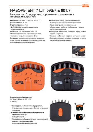 339
8 вариантов: Стандартные, торсионные, с алмазным и
титановым покрытием
Хвостовик: 1/4” DIN 3126-C6.3, ISO 1173
Длина вставки: 25 мм
Отделка поверхности:
▪▪ ZnPh (фосфат цинка): стандартные и
торсионные биты
▪▪ Покрытие TiN: торсионные биты TiN
▪▪ Никелевое покрытие: нержавеющая сталь
▪▪ Алмазное покрытие: алмазные биты
Материал: высококачественная легированная
сталь Каждая бита имеет логотип Bahco, на ней
проштампованы размер и модель.
▪▪ Компактный набор, состоящий из 6 бит и
быстроразъемного магнитного держателя
▪▪ Плавное открывание и закрывание
обеспечивает удобство в обращении – можно
работать одной рукой
▪▪ Благодаря небольшим размерам набор можно
носить в кармане
▪▪ Насечки на боковых сторонах улучшают захват
▪▪ Благодаря хорошо читаемым символам и тексту
биты легко идентифицировать
Универсальный держатель:
1/4” DIN 3126-C6.3, ISO 1173
50 мм (L)
▪▪ Универсальный магнитный держатель:
Стандартные, торсионные и биты с титановым
покрытием
▪▪ Универсальный магнитный держатель +
стопорное кольцо:
Набор Diamond
▪▪ Универсальный держатель из нержавеющей
стали + стопорное кольцо:
Набор бит из нержавеющей стали
НАБОРЫ БИТ 7 ШТ. 59S/7  60T/7
 