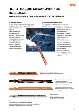 21
ПОЛОТНА ДЛЯ МЕХАНИЧЕСКИХ
ЛОБЗИКОВ
Bahco предлагает полотна для механических лобзиков различных
производителей, с Т-образными хвостовиками.
Цветовая маркировка полотен облегчает поиски необходимого
инструмента как продавцам, так и покупателям.
Оранжевое с черными надписями –
биметаллическое или быстрорежущее полотно
по металлу и стали.
Серое с черными
надписями – полотно с
твердосплавными напайками
для абразивных материалов.
Черное с оранжевыми надписями
– биметаллическое или
углеродистое полотно для дерева
и других мягких материалов.
Оранжевое с серыми надписями –
биметаллическое полотно по дереву
или металлу.
НОВЫЕ ПОЛОТНА ДЛЯ МЕХАНИЧЕСКИХ ЛОБЗИКОВ
Лучшие материалы
На Ваш выбор предлагаются полотна из
углеродистой или быстрорежущей стали, а
также биметаллические
полотна.
Биметаллические
полотна Sandflex®
сочетают в себе остроту
быстрорежущей с
гибкостью углеродистой
стали. В результате,
такие лезвия долго
остаются острыми,
и обладают высокой
стойкостью к излому.
Прогрессивная форма зубьев
Прогрессивная форма зубьев оптимальна
при работе с тонкими заготовками. Ближе к
хвостовику расположена
группа мелких зубьев
для резки тонких
материалов. По мере
удаления от хвостовика
зубья постепенно
увеличиваются, и
так же возрастает их
режущая способность,
что упрощает работу с
толстыми материалами.
Прогрессивная
геометрия позволяет
полотну справляться с
большинством рабочих
ситуаций.
 