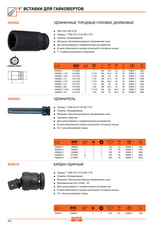 360
Удлиненные торцевые головки, дюймовые
■■ DIN 3129, ISO 2725
■■ Привод: 1” DIN 3121-H 25 ISO 1174
■■ Отделка: Оксидирование
■■ Материал: Высококачественная легированная сталь
■■ Для использования с пневматическим инструментом
■■ В целях безопасности всегда используйте стопорные кольца
■■ Т = глубина внутреннего соединения
731415
L
mm
D1
mm
D2
mm
T
mm
K9506Z-1 0131686 1 1 108 42.5 54 30 K560F-7 1060
K9506Z-1.1/16 0131693 1 1 1/16 108 44.5 54 30 K560F-7 1120
K9506Z-1.3/16 0131716 1 1 3/16 108 49 54 30 K560F-7 1200
K9506Z-1.1/4 0131723 1 1 1/4 108 51.5 54 30 K560F-7 1220
K9506Z-1.7/16 0131754 1 1 7/16 108 56.5 54 35 K560F-7 1280
K9506Z-1.1/2 0131761 1 1 1/2 108 59 54 35 K560F-7 1330
K9506Z-1.5/8 0131785 1 1 5/8 108 62.5 54 38 K560F-7 1470
K9506Z-1.13/16 0131808 1 1 13/16 108 69 60.3 42 K560F-7 1640
K9506Z-1.7/8 0131815 1 1 7/8 108 70 60.3 42 K560F-7 1680
Удлинитель
■■ Привод: 1” DIN 3121-F 25 ISO 1174
■■ Отделка: Оксидирование
■■ Материал: Высококачественная легированная сталь
■■ Сквозное отверстие
■■ Для использования с пневматическим инструментом
■■ В целях безопасности всегда используйте стопорные кольца
■■ D2 = внешний диаметр гнезда
731415
mm
D2
mm
K9560G-1 1285944 1 1” 1” 125 53 K560F-7 1085
K9560G-2 1285951 1 1” 1” 175 53 K560F-7 1400
K9560G-3 1285968 1 1” 1” 325 53 K560F-7 2395
K9560G-4 0133970 6 1 1 300 54 K560F-7 2300
K9560G-5 0133987 1 1 1 400 54 K560F-7 3000
Кардан ударный
■■ Привод: 1” DIN 3121-H 25 ISO 1174
■■ Отделка: Оксидирование
■■ Материал: Высококачественная легированная сталь
■■ Максимальный угол отгиба - 35°
■■ Для использования с пневматическим инструментом
■■ В целях безопасности всегда используйте стопорные кольца
■■ D2 = внешний диаметр гнезда
731415
mm
D2
mm
K9567S 1286095 1 1” 1” 124 64 K560F-7 1426
1” ВСТАВКИ ДЛЯ ГАЙКОВЕРТОВ
K9506Z
K9560G
K9567S
 