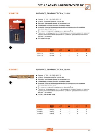 371
Биты под винты Pozidriv, 25 мм
■■ Привод: 1/4” DIN 3126-C 6,3, ISO 1173
■■ Отделка: Алмазное покрытие, золотой цвет
■■ Материал: Высококачественная легированная сталь
■■ Применение: Отличный результат в любых условиях
■■ Алмазное покрытие минимизирует возможность произвольного выскакивания
инструмента из головки винта
■■ Это позволяет предотвратить разрушение крепежа и бита
■■ Торсионная часть скручивается в случае превышения пикового усилия, что позволяет
сделать завинчивание более продуктивным и избежать преждевременного износа
крепежа и инструмента
■■ 2 штуки в блистере
731415
L
mm
63D/PZ1-2P 0201037 1 1 25 18
63D/PZ2-2P 0201044 1 2 25 18
Биты под винты Pozidriv, 50 мм
■■ Привод: 1/4” DIN 3126-C 6,3, ISO 1173
■■ Отделка: Алмазное покрытие, золотой цвет
■■ Материал: Высококачественная легированная сталь
■■ Применение: Отличный результат в любых условиях
■■ Алмазное покрытие минимизирует возможность произвольного выскакивания
инструмента из головки винта
■■ Это позволяет предотвратить разрушение крепежа и бита
■■ Торсионная часть скручивается в случае превышения пикового усилия, что позволяет
сделать завинчивание более продуктивным и избежать преждевременного износа
крепежа и инструмента
■■ 5 штук в пластиковом боксе
731415
L
mm
63D/50PZ1 0200320 5 1 50 10
63D/50PZ2 0200337 5 2 50 10
63D/50PZ3 0200344 5 3 50 10
63D/PZ 2P
БИТЫ С АЛМАЗНЫМ ПОКРЫТИЕМ 1/4”
63D/50PZ
 