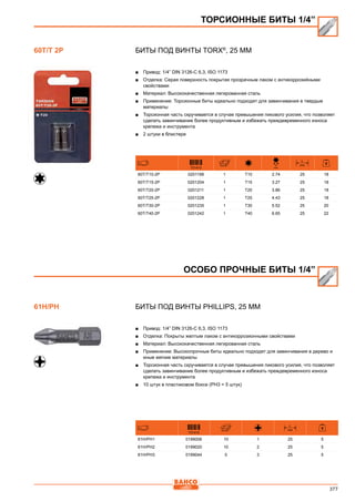 377
Биты под винты TORX®
, 25 мм
■■ Привод: 1/4” DIN 3126-C 6,3, ISO 1173
■■ Отделка: Серая поверхность покрытая прозрачным лаком с антикоррозийными
свойствами
■■ Материал: Высококачественная легированная сталь
■■ Применение: Торсионные биты идеально подходят для завинчивания в твердые
материалы
■■ Торсионная часть скручивается в случае превышения пикового усилия, что позволяет
сделать завинчивание более продуктивным и избежать преждевременного износа
крепежа и инструмента
■■ 2 штуки в блистере
731415
D
mm
L
mm
60T/T10-2P 0201198 1 T10 2.74 25 18
60T/T15-2P 0201204 1 T15 3.27 25 18
60T/T20-2P 0201211 1 T20 3.86 25 18
60T/T25-2P 0201228 1 T25 4.43 25 18
60T/T30-2P 0201235 1 T30 5.52 25 20
60T/T40-2P 0201242 1 T40 6.65 25 22
Биты под винты Phillips, 25 мм
■■ Привод: 1/4” DIN 3126-C 6,3, ISO 1173
■■ Отделка: Покрыты желтым лаком с антикоррозионными свойствами
■■ Материал: Высококачественная легированная сталь
■■ Применение: Высокопрочные биты идеально подходят для завинчивания в дерево и
иные мягкие материалы
■■ Торсионная часть скручивается в случае превышения пикового усилия, что позволяет
сделать завинчивание более продуктивным и избежать преждевременного износа
крепежа и инструмента
■■ 10 штук в пластиковом боксе (РН3 = 5 штук)
731415
L
mm
61H/PH1 0199006 10 1 25 5
61H/PH2 0199020 10 2 25 5
61H/PH3 0199044 5 3 25 5
ТОРСИОННЫЕ БИТЫ 1/4”
60T/T 2P
ОСОБО ПРОЧНЫЕ БИТЫ 1/4”
61H/PH
 