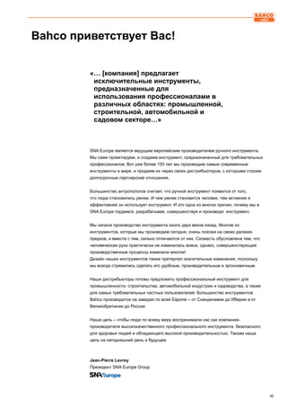 IIIIII
SNA Europe является ведущим европейским производителем ручного инструмента.
Мы сами проектируем, и создаем инструмент, предназначенный для требовательных
профессионалов. Вот уже более 150 лет мы производим самые современные
инструменты в мире, и продаем их через своих дистрибьюторов, с которыми строим
долгосрочные партнерские отношения.
Большинство антропологов считает, что ручной инструмент появился от того,
что люди становились умнее. И чем умнее становится человек, тем активнее и
эффективнее он использует инструмент. И это одна из многих причин, почему мы в
SNA Europe гордимся, разрабатывая, совершенствуя и производя инструмент.
Мы начали производство инструмента около двух веков назад. Многие из
инструментов, которые мы производим сегодня, очень похожи на своих далеких
предков, и вместе с тем, сильно отличаются от них. Схожесть обусловлена тем, что
человеческая рука практически не изменилась вовсе, однако, совершенствующие
производственные процессы изменили многое!
Дизайн наших инструментов также претерпел значительные изменения, поскольку
мы всегда стремились сделать его удобным, производительным и эргономичным.
Наши дистрибьюторы готовы предложить профессиональный инструмент для
промышленности, строительства, автомобильной индустрии и садоводства, а также
для самых требовательных частных пользователей. Большинство инструментов
Bahco производится на заводах по всей Европе – от Скандинавии до Иберии и от
Великобритании до России.
Наша цель – чтобы люди по всему миру воспринимали нас как компанию-
производителя высококачественного профессионального инструмента, безопасного
для здоровья людей и обладающего высокой производительностью. Такова наша
цель на сегодняшний день и будущее.
Jean-Pierre Levrey
Президент SNA Europe Group
Bahco приветствует Вас!
«… [компания] предлагает 			
исключительные инструменты, 		
предназначенные для 			
использования профессионалами в
различных областях: промышленной,
строительной, автомобильной и
садовом секторе…»
 